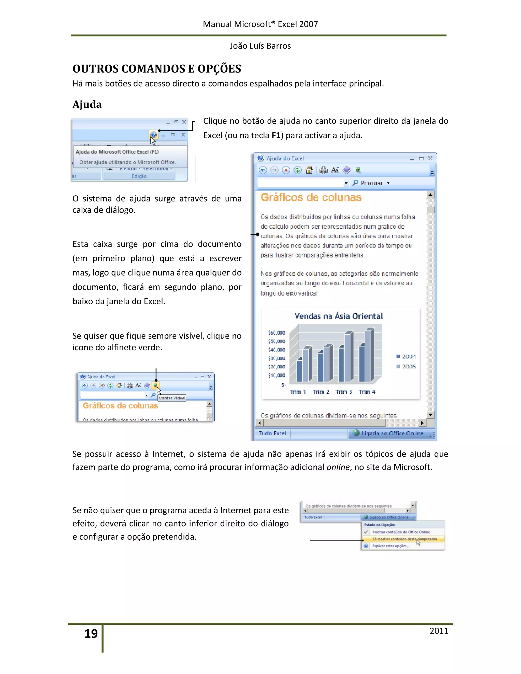Manual Microsoft® Excel 2007
João Luís Barros
19 2011
OUTROS COMANDOS E OPÇÕES
Há mais botões de acesso directo a comandos espalhados pela interface principal.
Ajuda
Clique no botão de ajuda no canto superior direito da janela do
Excel (ou na tecla F1) para activar a ajuda.
O sistema de ajuda surge através de uma
caixa de diálogo.
Esta caixa surge por cima do documento
(em primeiro plano) que está a escrever
mas, logo que clique numa área qualquer do
documento, ficará em segundo plano, por
baixo da janela do Excel.
Se quiser que fique sempre visível, clique no
ícone do alfinete verde.
Se possuir acesso à Internet, o sistema de ajuda não apenas irá exibir os tópicos de ajuda que
fazem parte do programa, como irá procurar informação adicional online, no site da Microsoft.
Se não quiser que o programa aceda à Internet para este
efeito, deverá clicar no canto inferior direito do diálogo
e configurar a opção pretendida.
 