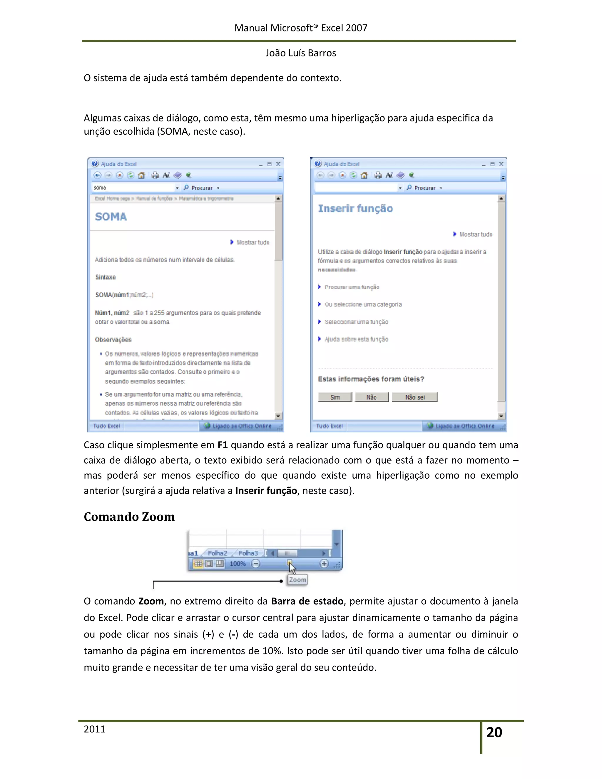 Manual Microsoft® Excel 2007
João Luís Barros
2011 20
O sistema de ajuda está também dependente do contexto.
Algumas caixas de diálogo, como esta, têm mesmo uma hiperligação para ajuda específica da
unção escolhida (SOMA, neste caso).
Caso clique simplesmente em F1 quando está a realizar uma função qualquer ou quando tem uma
caixa de diálogo aberta, o texto exibido será relacionado com o que está a fazer no momento –
mas poderá ser menos específico do que quando existe uma hiperligação como no exemplo
anterior (surgirá a ajuda relativa a Inserir função, neste caso).
Comando Zoom
O comando Zoom, no extremo direito da Barra de estado, permite ajustar o documento à janela
do Excel. Pode clicar e arrastar o cursor central para ajustar dinamicamente o tamanho da página
ou pode clicar nos sinais (+) e (-) de cada um dos lados, de forma a aumentar ou diminuir o
tamanho da página em incrementos de 10%. Isto pode ser útil quando tiver uma folha de cálculo
muito grande e necessitar de ter uma visão geral do seu conteúdo.
 