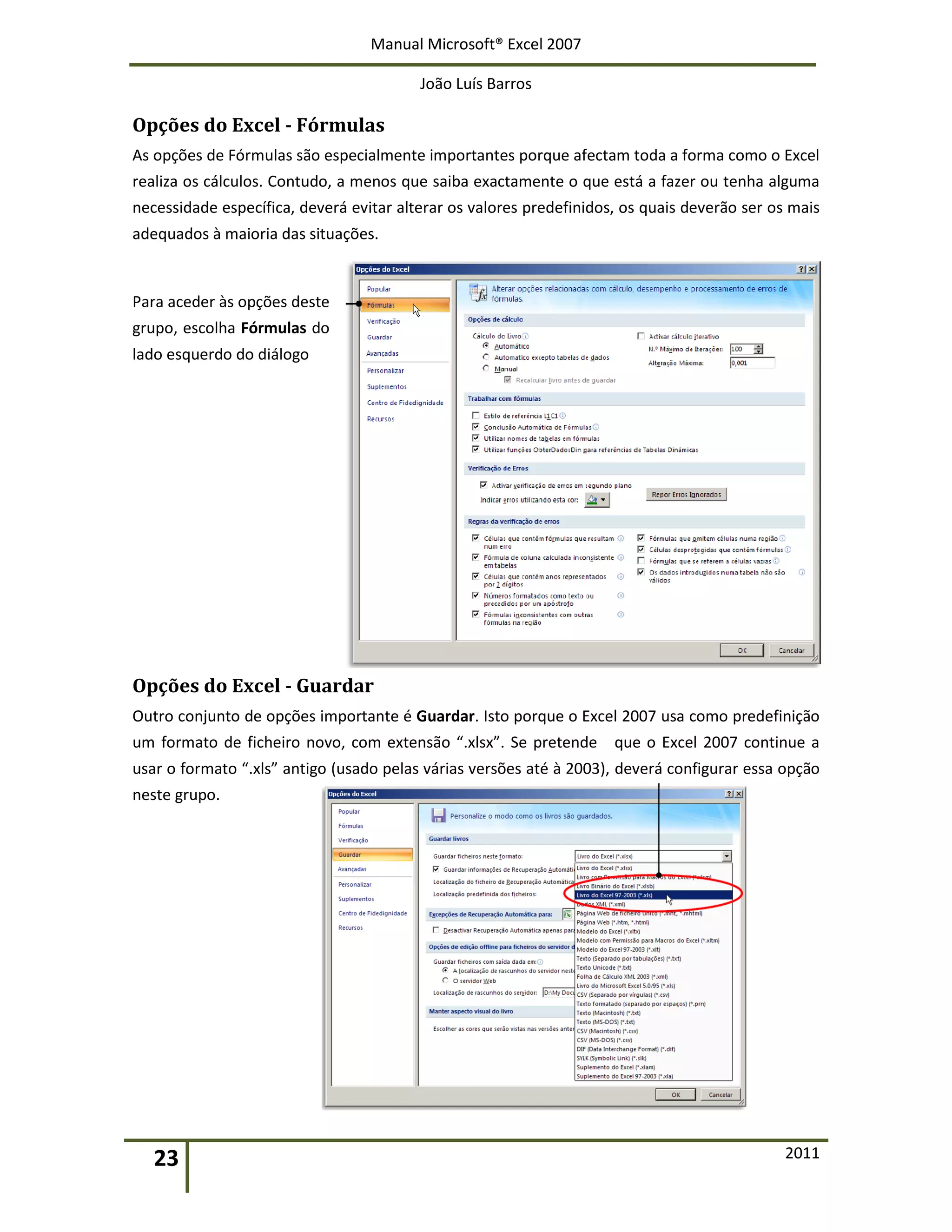 Manual Microsoft® Excel 2007
João Luís Barros
23 2011
Opções do Excel - Fórmulas
As opções de Fórmulas são especialmente importantes porque afectam toda a forma como o Excel
realiza os cálculos. Contudo, a menos que saiba exactamente o que está a fazer ou tenha alguma
necessidade específica, deverá evitar alterar os valores predefinidos, os quais deverão ser os mais
adequados à maioria das situações.
Para aceder às opções deste
grupo, escolha Fórmulas do
lado esquerdo do diálogo
Opções do Excel - Guardar
Outro conjunto de opções importante é Guardar. Isto porque o Excel 2007 usa como predefinição
um formato de ficheiro novo, com extensão “.xlsx”. Se pretende que o Excel 2007 continue a
usar o formato “.xls” antigo (usado pelas várias versões até à 2003), deverá configurar essa opção
neste grupo.
 