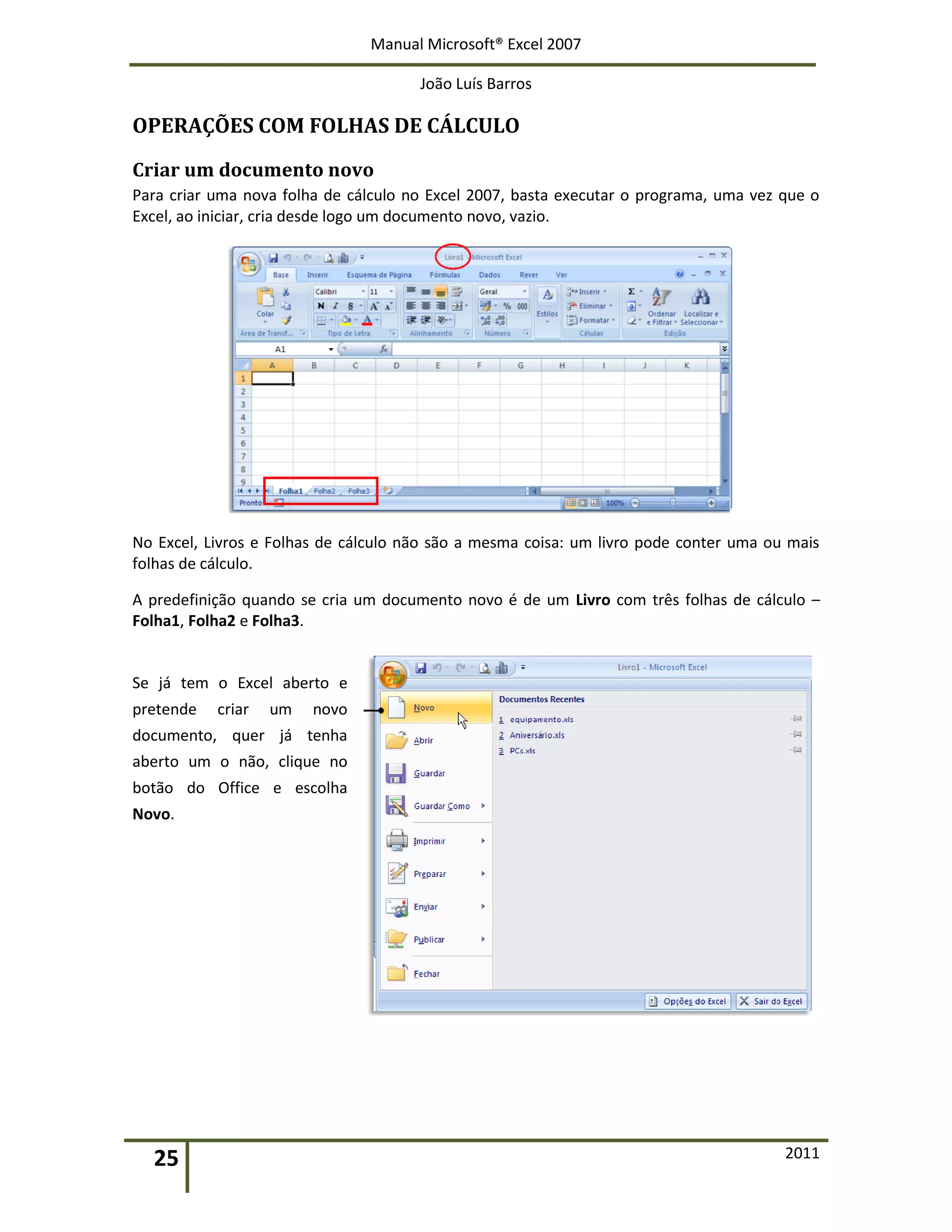 Manual Microsoft® Excel 2007
João Luís Barros
25 2011
OPERAÇÕES COM FOLHAS DE CÁLCULO
Criar um documento novo
Para criar uma nova folha de cálculo no Excel 2007, basta executar o programa, uma vez que o
Excel, ao iniciar, cria desde logo um documento novo, vazio.
No Excel, Livros e Folhas de cálculo não são a mesma coisa: um livro pode conter uma ou mais
folhas de cálculo.
A predefinição quando se cria um documento novo é de um Livro com três folhas de cálculo –
Folha1, Folha2 e Folha3.
Se já tem o Excel aberto e
pretende criar um novo
documento, quer já tenha
aberto um o não, clique no
botão do Office e escolha
Novo.
 