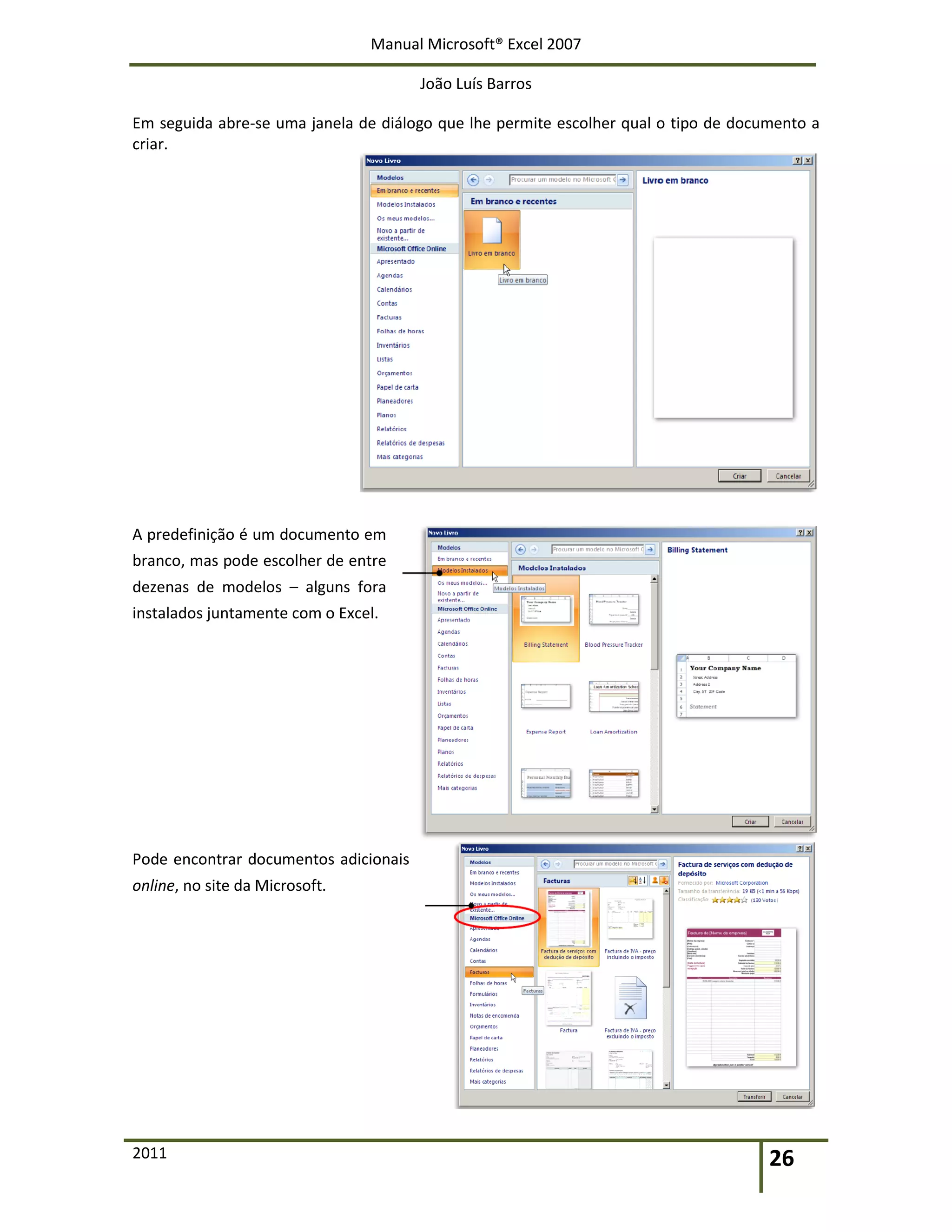 Manual Microsoft® Excel 2007
João Luís Barros
2011 26
Em seguida abre-se uma janela de diálogo que lhe permite escolher qual o tipo de documento a
criar.
A predefinição é um documento em
branco, mas pode escolher de entre
dezenas de modelos – alguns fora
instalados juntamente com o Excel.
Pode encontrar documentos adicionais
online, no site da Microsoft.
 