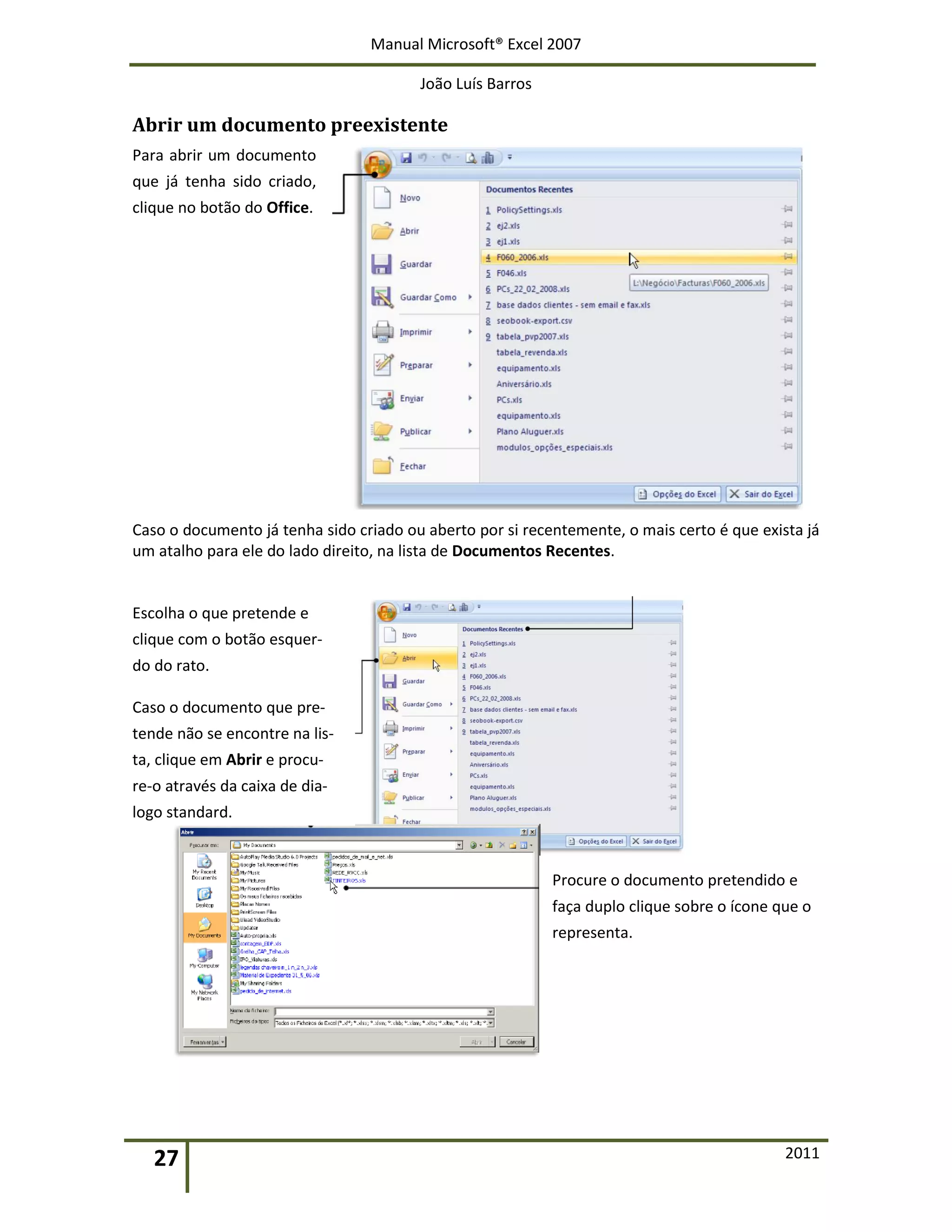 Manual Microsoft® Excel 2007
João Luís Barros
27 2011
Abrir um documento preexistente
Para abrir um documento
que já tenha sido criado,
clique no botão do Office.
Caso o documento já tenha sido criado ou aberto por si recentemente, o mais certo é que exista já
um atalho para ele do lado direito, na lista de Documentos Recentes.
Escolha o que pretende e
clique com o botão esquer-
do do rato.
Caso o documento que pre-
tende não se encontre na lis-
ta, clique em Abrir e procu-
re-o através da caixa de dia-
logo standard.
Procure o documento pretendido e
faça duplo clique sobre o ícone que o
representa.
 
