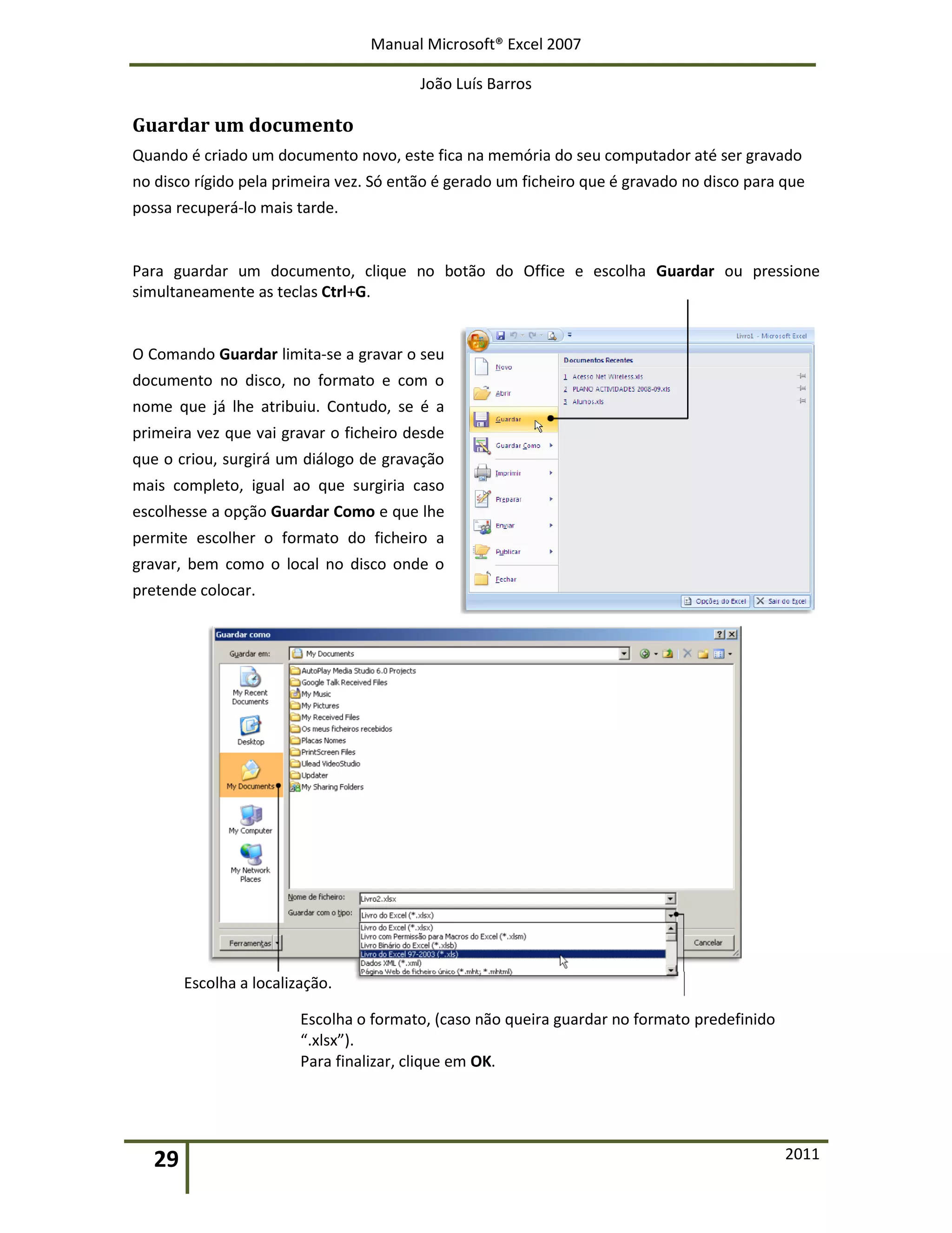 Manual Microsoft® Excel 2007
João Luís Barros
29 2011
Guardar um documento
Quando é criado um documento novo, este fica na memória do seu computador até ser gravado
no disco rígido pela primeira vez. Só então é gerado um ficheiro que é gravado no disco para que
possa recuperá-lo mais tarde.
Para guardar um documento, clique no botão do Office e escolha Guardar ou pressione
simultaneamente as teclas Ctrl+G.
O Comando Guardar limita-se a gravar o seu
documento no disco, no formato e com o
nome que já lhe atribuiu. Contudo, se é a
primeira vez que vai gravar o ficheiro desde
que o criou, surgirá um diálogo de gravação
mais completo, igual ao que surgiria caso
escolhesse a opção Guardar Como e que lhe
permite escolher o formato do ficheiro a
gravar, bem como o local no disco onde o
pretende colocar.
Escolha a localização.
Escolha o formato, (caso não queira guardar no formato predefinido
“.xlsx”).
Para finalizar, clique em OK.
 