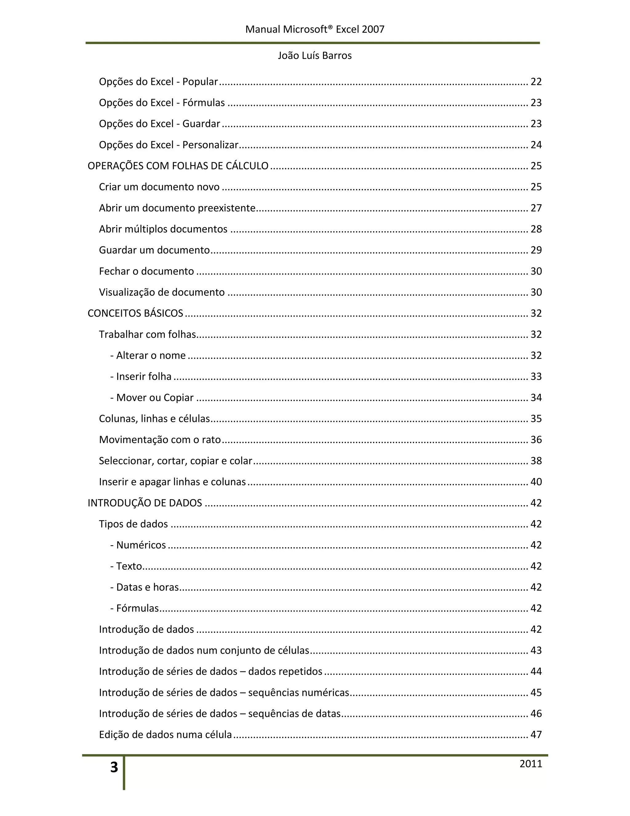 Manual Microsoft® Excel 2007
João Luís Barros
3 2011
Opções do Excel - Popular............................................................................................................. 22
Opções do Excel - Fórmulas .......................................................................................................... 23
Opções do Excel - Guardar............................................................................................................ 23
Opções do Excel - Personalizar...................................................................................................... 24
OPERAÇÕES COM FOLHAS DE CÁLCULO........................................................................................... 25
Criar um documento novo ............................................................................................................ 25
Abrir um documento preexistente................................................................................................ 27
Abrir múltiplos documentos ......................................................................................................... 28
Guardar um documento................................................................................................................ 29
Fechar o documento ..................................................................................................................... 30
Visualização de documento .......................................................................................................... 30
CONCEITOS BÁSICOS......................................................................................................................... 32
Trabalhar com folhas..................................................................................................................... 32
- Alterar o nome........................................................................................................................ 32
- Inserir folha............................................................................................................................. 33
- Mover ou Copiar ..................................................................................................................... 34
Colunas, linhas e células................................................................................................................ 35
Movimentação com o rato............................................................................................................ 36
Seleccionar, cortar, copiar e colar................................................................................................. 38
Inserir e apagar linhas e colunas................................................................................................... 40
INTRODUÇÃO DE DADOS .................................................................................................................. 42
Tipos de dados .............................................................................................................................. 42
- Numéricos............................................................................................................................... 42
- Texto........................................................................................................................................ 42
- Datas e horas........................................................................................................................... 42
- Fórmulas.................................................................................................................................. 42
Introdução de dados ..................................................................................................................... 42
Introdução de dados num conjunto de células............................................................................. 43
Introdução de séries de dados – dados repetidos........................................................................ 44
Introdução de séries de dados – sequências numéricas............................................................... 45
Introdução de séries de dados – sequências de datas.................................................................. 46
Edição de dados numa célula........................................................................................................ 47
 