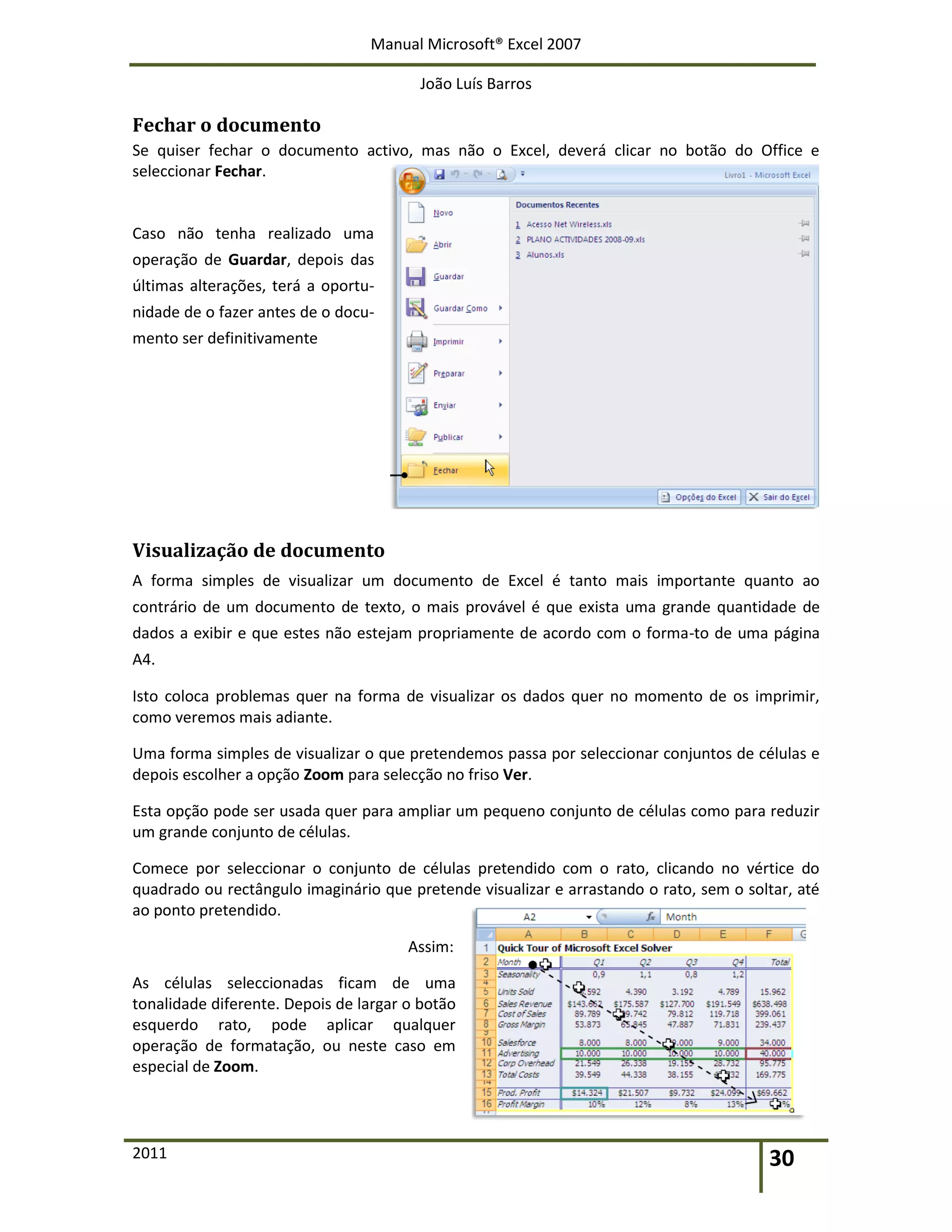 Manual Microsoft® Excel 2007
João Luís Barros
2011 30
Fechar o documento
Se quiser fechar o documento activo, mas não o Excel, deverá clicar no botão do Office e
seleccionar Fechar.
Caso não tenha realizado uma
operação de Guardar, depois das
últimas alterações, terá a oportu-
nidade de o fazer antes de o docu-
mento ser definitivamente
Visualização de documento
A forma simples de visualizar um documento de Excel é tanto mais importante quanto ao
contrário de um documento de texto, o mais provável é que exista uma grande quantidade de
dados a exibir e que estes não estejam propriamente de acordo com o forma-to de uma página
A4.
Isto coloca problemas quer na forma de visualizar os dados quer no momento de os imprimir,
como veremos mais adiante.
Uma forma simples de visualizar o que pretendemos passa por seleccionar conjuntos de células e
depois escolher a opção Zoom para selecção no friso Ver.
Esta opção pode ser usada quer para ampliar um pequeno conjunto de células como para reduzir
um grande conjunto de células.
Comece por seleccionar o conjunto de células pretendido com o rato, clicando no vértice do
quadrado ou rectângulo imaginário que pretende visualizar e arrastando o rato, sem o soltar, até
ao ponto pretendido.
Assim:
As células seleccionadas ficam de uma
tonalidade diferente. Depois de largar o botão
esquerdo rato, pode aplicar qualquer
operação de formatação, ou neste caso em
especial de Zoom.
 