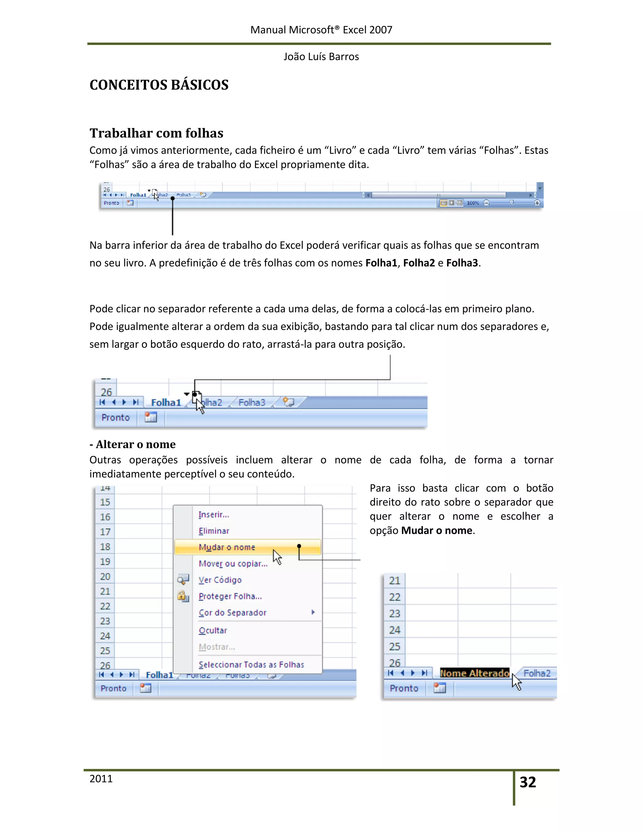 Manual Microsoft® Excel 2007
João Luís Barros
2011 32
CONCEITOS BÁSICOS
Trabalhar com folhas
Como já vimos anteriormente, cada ficheiro é um “Livro” e cada “Livro” tem várias “Folhas”. Estas
“Folhas” são a área de trabalho do Excel propriamente dita.
Na barra inferior da área de trabalho do Excel poderá verificar quais as folhas que se encontram
no seu livro. A predefinição é de três folhas com os nomes Folha1, Folha2 e Folha3.
Pode clicar no separador referente a cada uma delas, de forma a colocá-las em primeiro plano.
Pode igualmente alterar a ordem da sua exibição, bastando para tal clicar num dos separadores e,
sem largar o botão esquerdo do rato, arrastá-la para outra posição.
- Alterar o nome
Outras operações possíveis incluem alterar o nome de cada folha, de forma a tornar
imediatamente perceptível o seu conteúdo.
Para isso basta clicar com o botão
direito do rato sobre o separador que
quer alterar o nome e escolher a
opção Mudar o nome.
 