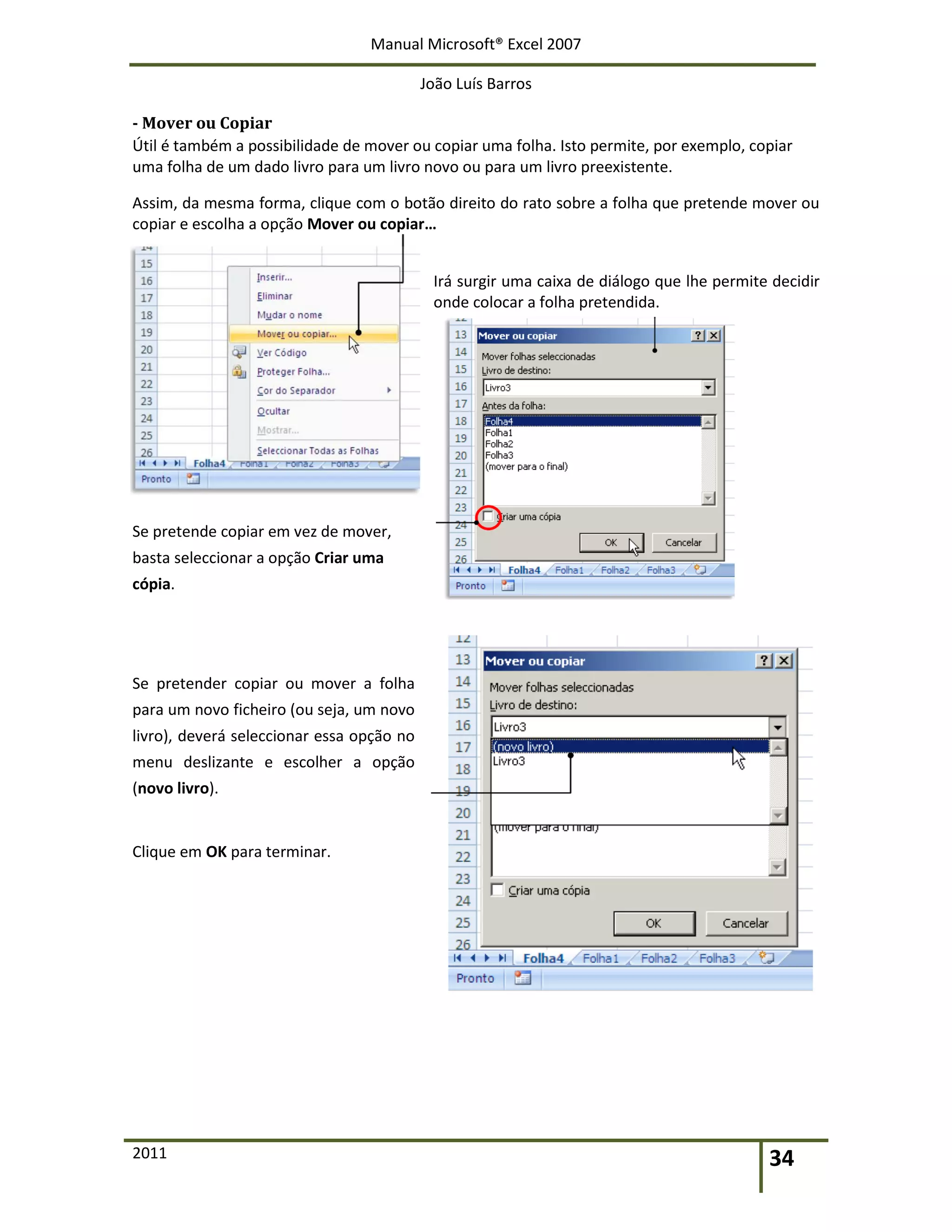 Manual Microsoft® Excel 2007
João Luís Barros
2011 34
- Mover ou Copiar
Útil é também a possibilidade de mover ou copiar uma folha. Isto permite, por exemplo, copiar
uma folha de um dado livro para um livro novo ou para um livro preexistente.
Assim, da mesma forma, clique com o botão direito do rato sobre a folha que pretende mover ou
copiar e escolha a opção Mover ou copiar…
Irá surgir uma caixa de diálogo que lhe permite decidir
onde colocar a folha pretendida.
Se pretende copiar em vez de mover,
basta seleccionar a opção Criar uma
cópia.
Se pretender copiar ou mover a folha
para um novo ficheiro (ou seja, um novo
livro), deverá seleccionar essa opção no
menu deslizante e escolher a opção
(novo livro).
Clique em OK para terminar.
 