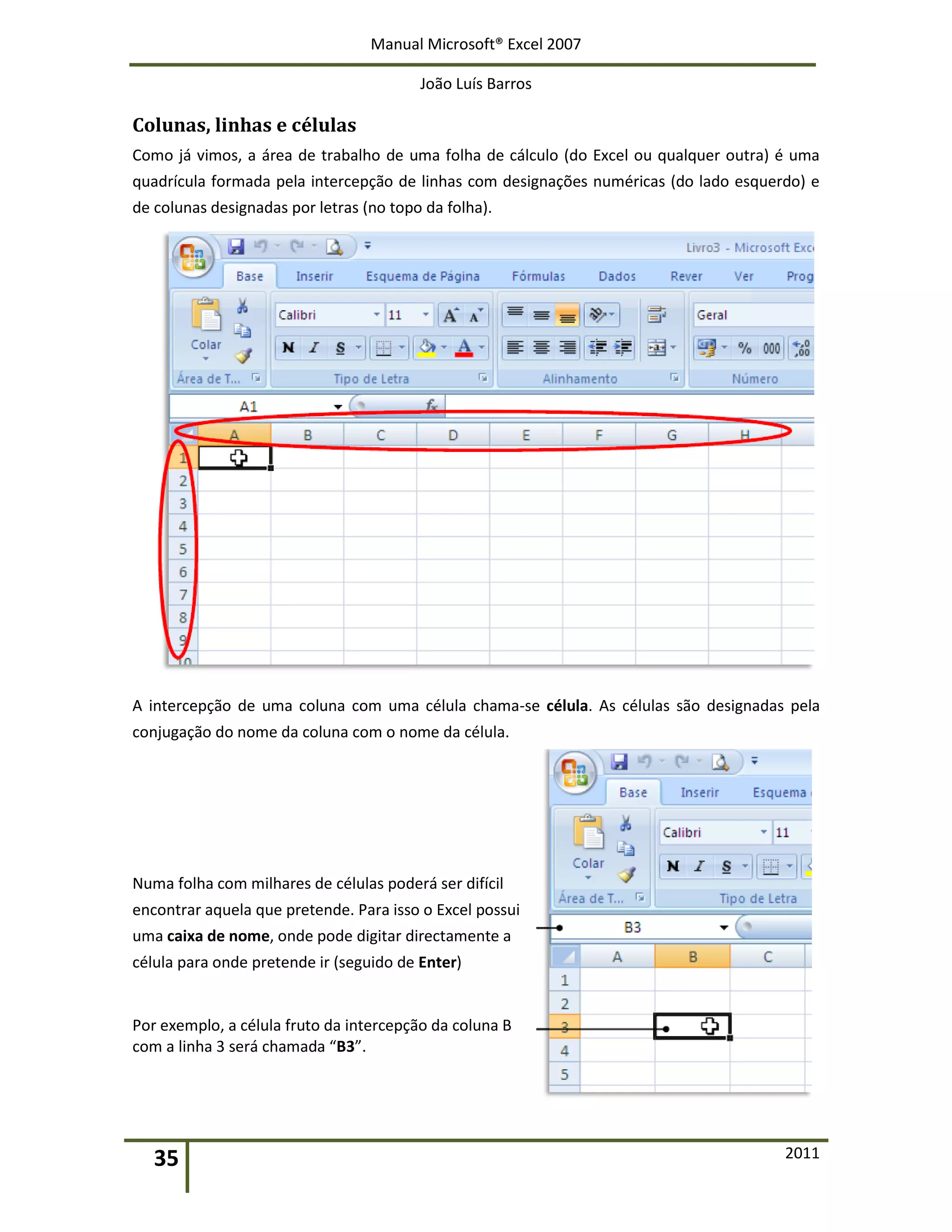Manual Microsoft® Excel 2007
João Luís Barros
35 2011
Colunas, linhas e células
Como já vimos, a área de trabalho de uma folha de cálculo (do Excel ou qualquer outra) é uma
quadrícula formada pela intercepção de linhas com designações numéricas (do lado esquerdo) e
de colunas designadas por letras (no topo da folha).
A intercepção de uma coluna com uma célula chama-se célula. As células são designadas pela
conjugação do nome da coluna com o nome da célula.
Numa folha com milhares de células poderá ser difícil
encontrar aquela que pretende. Para isso o Excel possui
uma caixa de nome, onde pode digitar directamente a
célula para onde pretende ir (seguido de Enter)
Por exemplo, a célula fruto da intercepção da coluna B
com a linha 3 será chamada “B3”.
 