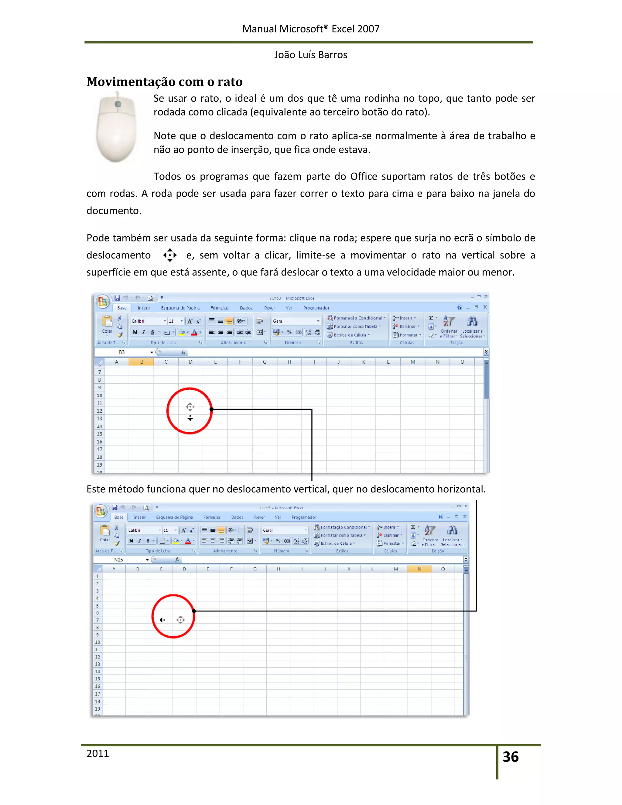 Manual Microsoft® Excel 2007
João Luís Barros
2011 36
Movimentação com o rato
Se usar o rato, o ideal é um dos que tê uma rodinha no topo, que tanto pode ser
rodada como clicada (equivalente ao terceiro botão do rato).
Note que o deslocamento com o rato aplica-se normalmente à área de trabalho e
não ao ponto de inserção, que fica onde estava.
Todos os programas que fazem parte do Office suportam ratos de três botões e
com rodas. A roda pode ser usada para fazer correr o texto para cima e para baixo na janela do
documento.
Pode também ser usada da seguinte forma: clique na roda; espere que surja no ecrã o símbolo de
deslocamento e, sem voltar a clicar, limite-se a movimentar o rato na vertical sobre a
superfície em que está assente, o que fará deslocar o texto a uma velocidade maior ou menor.
Este método funciona quer no deslocamento vertical, quer no deslocamento horizontal.
 