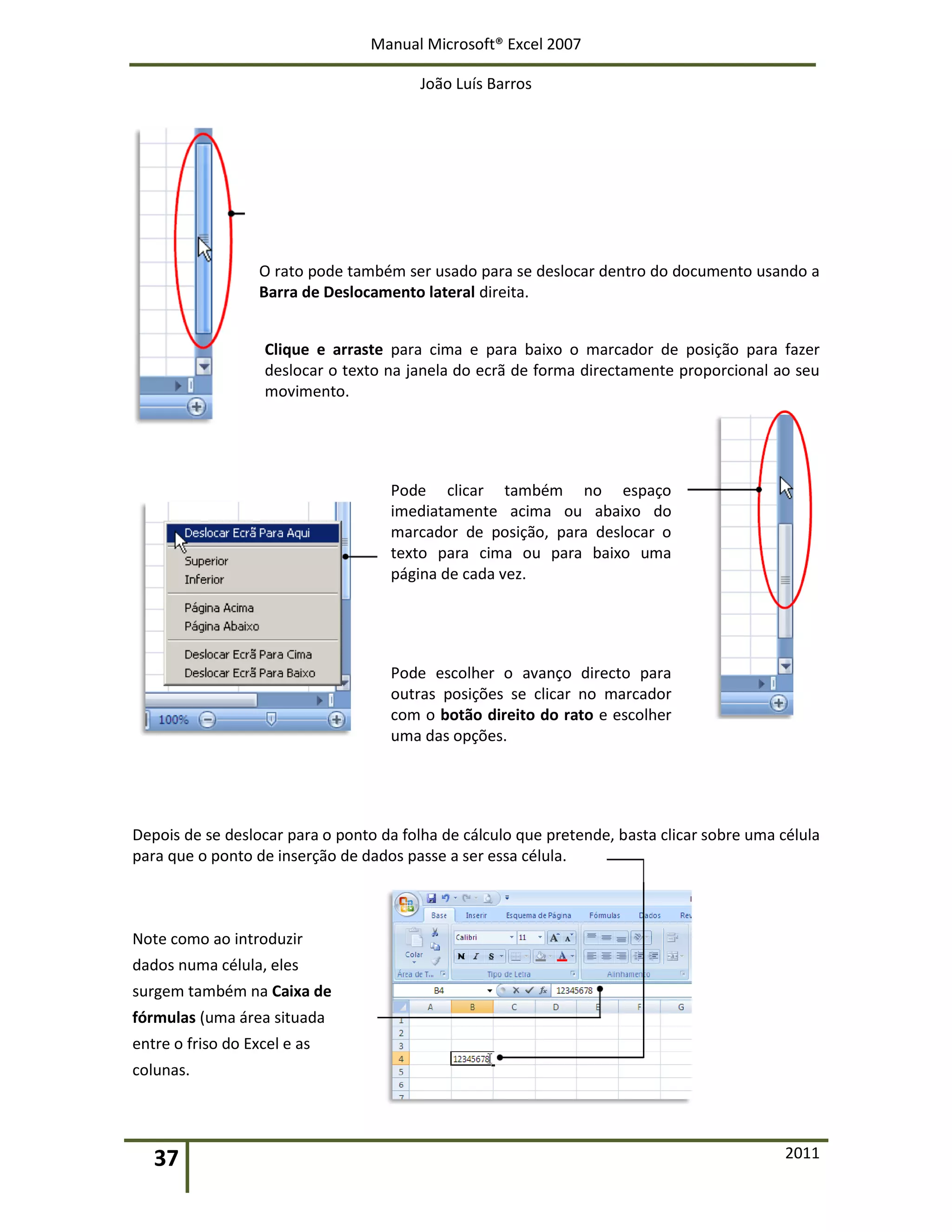 Manual Microsoft® Excel 2007
João Luís Barros
37 2011
O rato pode também ser usado para se deslocar dentro do documento usando a
Barra de Deslocamento lateral direita.
Clique e arraste para cima e para baixo o marcador de posição para fazer
deslocar o texto na janela do ecrã de forma directamente proporcional ao seu
movimento.
Pode clicar também no espaço
imediatamente acima ou abaixo do
marcador de posição, para deslocar o
texto para cima ou para baixo uma
página de cada vez.
Pode escolher o avanço directo para
outras posições se clicar no marcador
com o botão direito do rato e escolher
uma das opções.
Depois de se deslocar para o ponto da folha de cálculo que pretende, basta clicar sobre uma célula
para que o ponto de inserção de dados passe a ser essa célula.
Note como ao introduzir
dados numa célula, eles
surgem também na Caixa de
fórmulas (uma área situada
entre o friso do Excel e as
colunas.
 