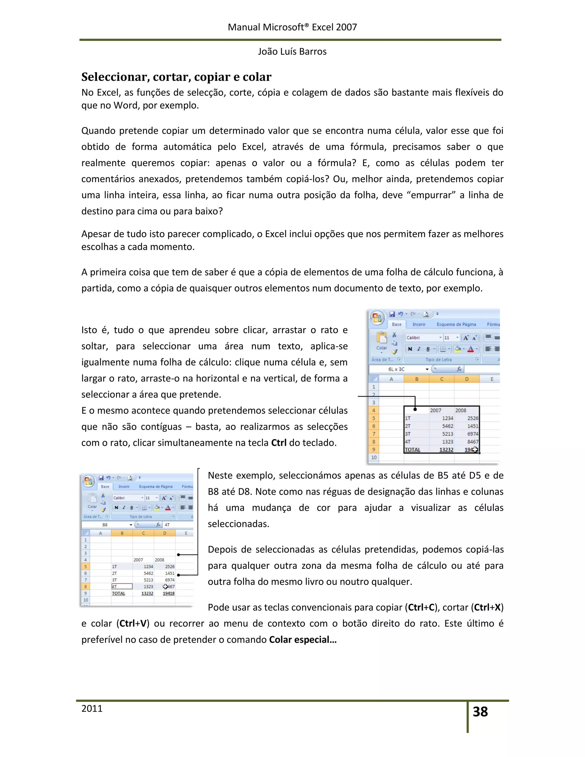 Manual Microsoft® Excel 2007
João Luís Barros
2011 38
Seleccionar, cortar, copiar e colar
No Excel, as funções de selecção, corte, cópia e colagem de dados são bastante mais flexíveis do
que no Word, por exemplo.
Quando pretende copiar um determinado valor que se encontra numa célula, valor esse que foi
obtido de forma automática pelo Excel, através de uma fórmula, precisamos saber o que
realmente queremos copiar: apenas o valor ou a fórmula? E, como as células podem ter
comentários anexados, pretendemos também copiá-los? Ou, melhor ainda, pretendemos copiar
uma linha inteira, essa linha, ao ficar numa outra posição da folha, deve “empurrar” a linha de
destino para cima ou para baixo?
Apesar de tudo isto parecer complicado, o Excel inclui opções que nos permitem fazer as melhores
escolhas a cada momento.
A primeira coisa que tem de saber é que a cópia de elementos de uma folha de cálculo funciona, à
partida, como a cópia de quaisquer outros elementos num documento de texto, por exemplo.
Isto é, tudo o que aprendeu sobre clicar, arrastar o rato e
soltar, para seleccionar uma área num texto, aplica-se
igualmente numa folha de cálculo: clique numa célula e, sem
largar o rato, arraste-o na horizontal e na vertical, de forma a
seleccionar a área que pretende.
E o mesmo acontece quando pretendemos seleccionar células
que não são contíguas – basta, ao realizarmos as selecções
com o rato, clicar simultaneamente na tecla Ctrl do teclado.
Neste exemplo, seleccionámos apenas as células de B5 até D5 e de
B8 até D8. Note como nas réguas de designação das linhas e colunas
há uma mudança de cor para ajudar a visualizar as células
seleccionadas.
Depois de seleccionadas as células pretendidas, podemos copiá-las
para qualquer outra zona da mesma folha de cálculo ou até para
outra folha do mesmo livro ou noutro qualquer.
Pode usar as teclas convencionais para copiar (Ctrl+C), cortar (Ctrl+X)
e colar (Ctrl+V) ou recorrer ao menu de contexto com o botão direito do rato. Este último é
preferível no caso de pretender o comando Colar especial…
 