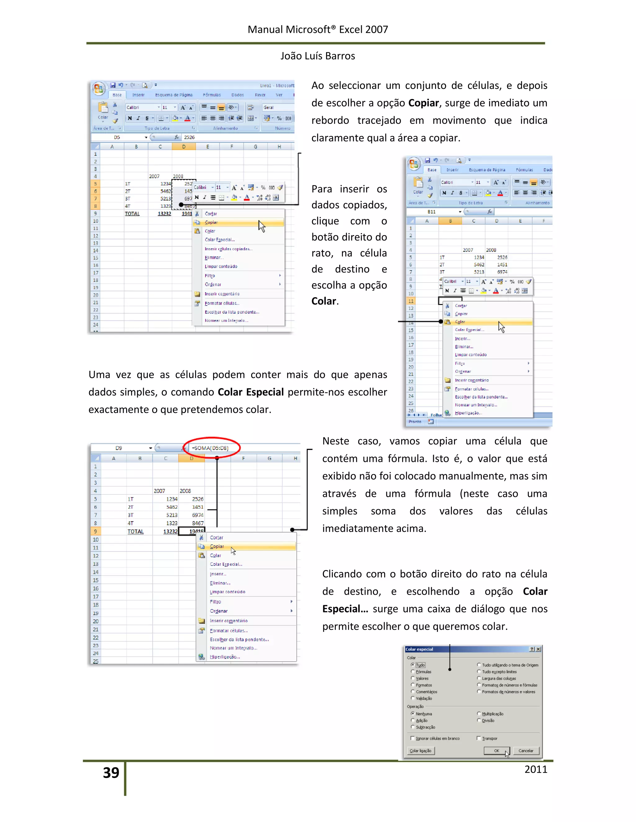 Manual Microsoft® Excel 2007
João Luís Barros
39 2011
Ao seleccionar um conjunto de células, e depois
de escolher a opção Copiar, surge de imediato um
rebordo tracejado em movimento que indica
claramente qual a área a copiar.
Para inserir os
dados copiados,
clique com o
botão direito do
rato, na célula
de destino e
escolha a opção
Colar.
Uma vez que as células podem conter mais do que apenas
dados simples, o comando Colar Especial permite-nos escolher
exactamente o que pretendemos colar.
Neste caso, vamos copiar uma célula que
contém uma fórmula. Isto é, o valor que está
exibido não foi colocado manualmente, mas sim
através de uma fórmula (neste caso uma
simples soma dos valores das células
imediatamente acima.
Clicando com o botão direito do rato na célula
de destino, e escolhendo a opção Colar
Especial… surge uma caixa de diálogo que nos
permite escolher o que queremos colar.
 
