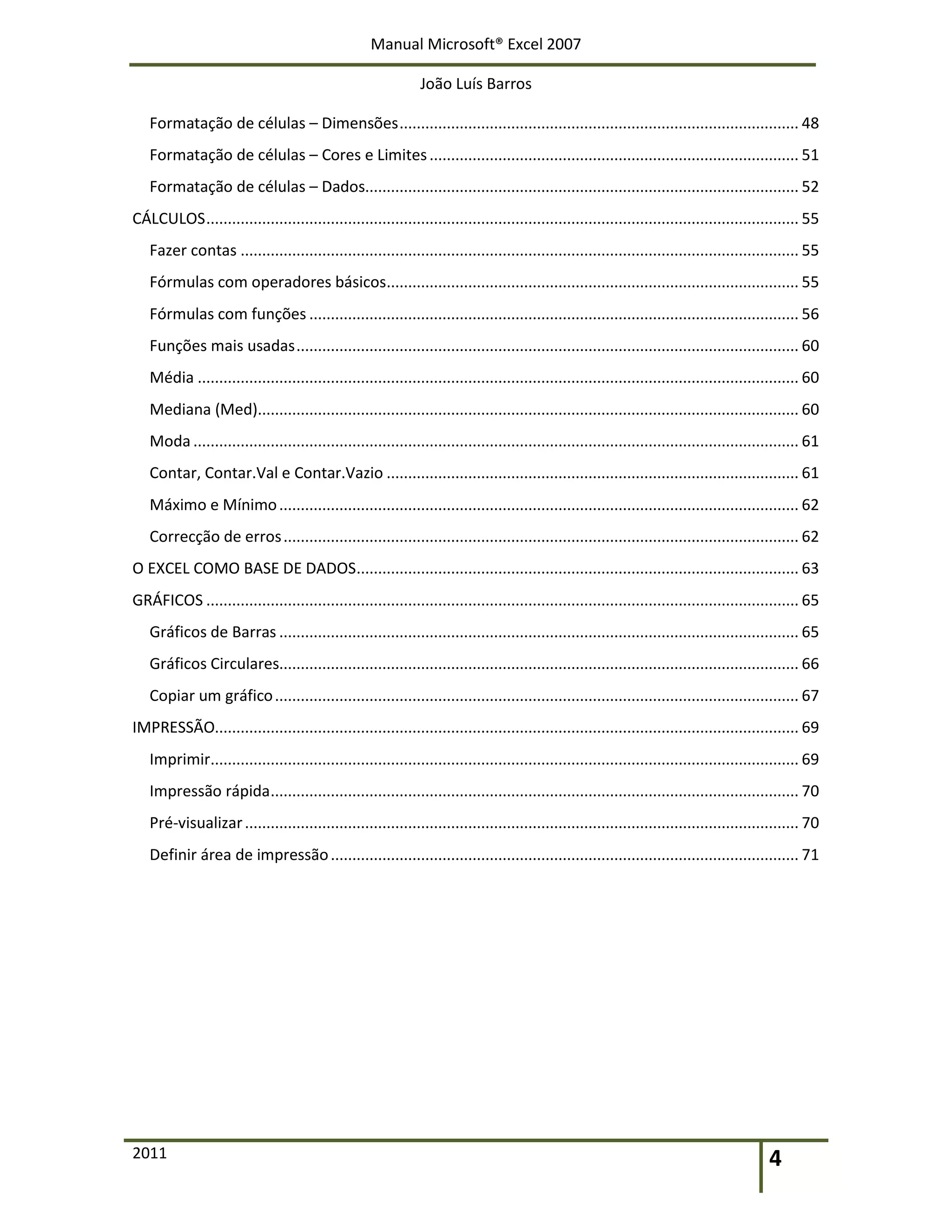 Manual Microsoft® Excel 2007
João Luís Barros
2011 4
Formatação de células – Dimensões............................................................................................. 48
Formatação de células – Cores e Limites...................................................................................... 51
Formatação de células – Dados..................................................................................................... 52
CÁLCULOS.......................................................................................................................................... 55
Fazer contas .................................................................................................................................. 55
Fórmulas com operadores básicos................................................................................................ 55
Fórmulas com funções .................................................................................................................. 56
Funções mais usadas..................................................................................................................... 60
Média ............................................................................................................................................ 60
Mediana (Med).............................................................................................................................. 60
Moda ............................................................................................................................................. 61
Contar, Contar.Val e Contar.Vazio ................................................................................................ 61
Máximo e Mínimo......................................................................................................................... 62
Correcção de erros........................................................................................................................ 62
O EXCEL COMO BASE DE DADOS....................................................................................................... 63
GRÁFICOS .......................................................................................................................................... 65
Gráficos de Barras ......................................................................................................................... 65
Gráficos Circulares......................................................................................................................... 66
Copiar um gráfico.......................................................................................................................... 67
IMPRESSÃO........................................................................................................................................ 69
Imprimir......................................................................................................................................... 69
Impressão rápida........................................................................................................................... 70
Pré-visualizar................................................................................................................................. 70
Definir área de impressão............................................................................................................. 71
 