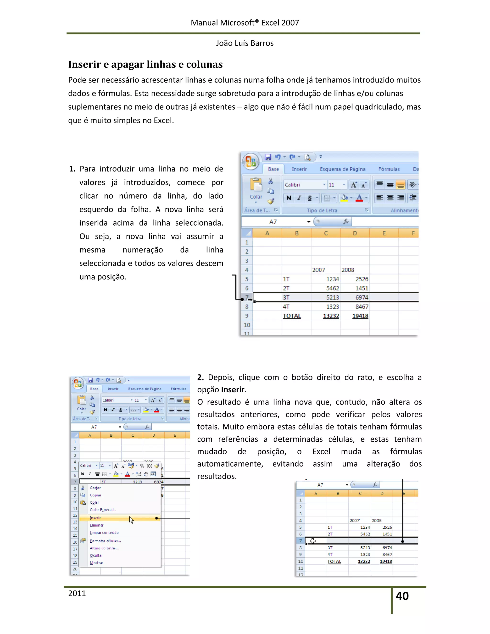 Manual Microsoft® Excel 2007
João Luís Barros
2011 40
Inserir e apagar linhas e colunas
Pode ser necessário acrescentar linhas e colunas numa folha onde já tenhamos introduzido muitos
dados e fórmulas. Esta necessidade surge sobretudo para a introdução de linhas e/ou colunas
suplementares no meio de outras já existentes – algo que não é fácil num papel quadriculado, mas
que é muito simples no Excel.
1. Para introduzir uma linha no meio de
valores já introduzidos, comece por
clicar no número da linha, do lado
esquerdo da folha. A nova linha será
inserida acima da linha seleccionada.
Ou seja, a nova linha vai assumir a
mesma numeração da linha
seleccionada e todos os valores descem
uma posição.
2. Depois, clique com o botão direito do rato, e escolha a
opção Inserir.
O resultado é uma linha nova que, contudo, não altera os
resultados anteriores, como pode verificar pelos valores
totais. Muito embora estas células de totais tenham fórmulas
com referências a determinadas células, e estas tenham
mudado de posição, o Excel muda as fórmulas
automaticamente, evitando assim uma alteração dos
resultados.
 