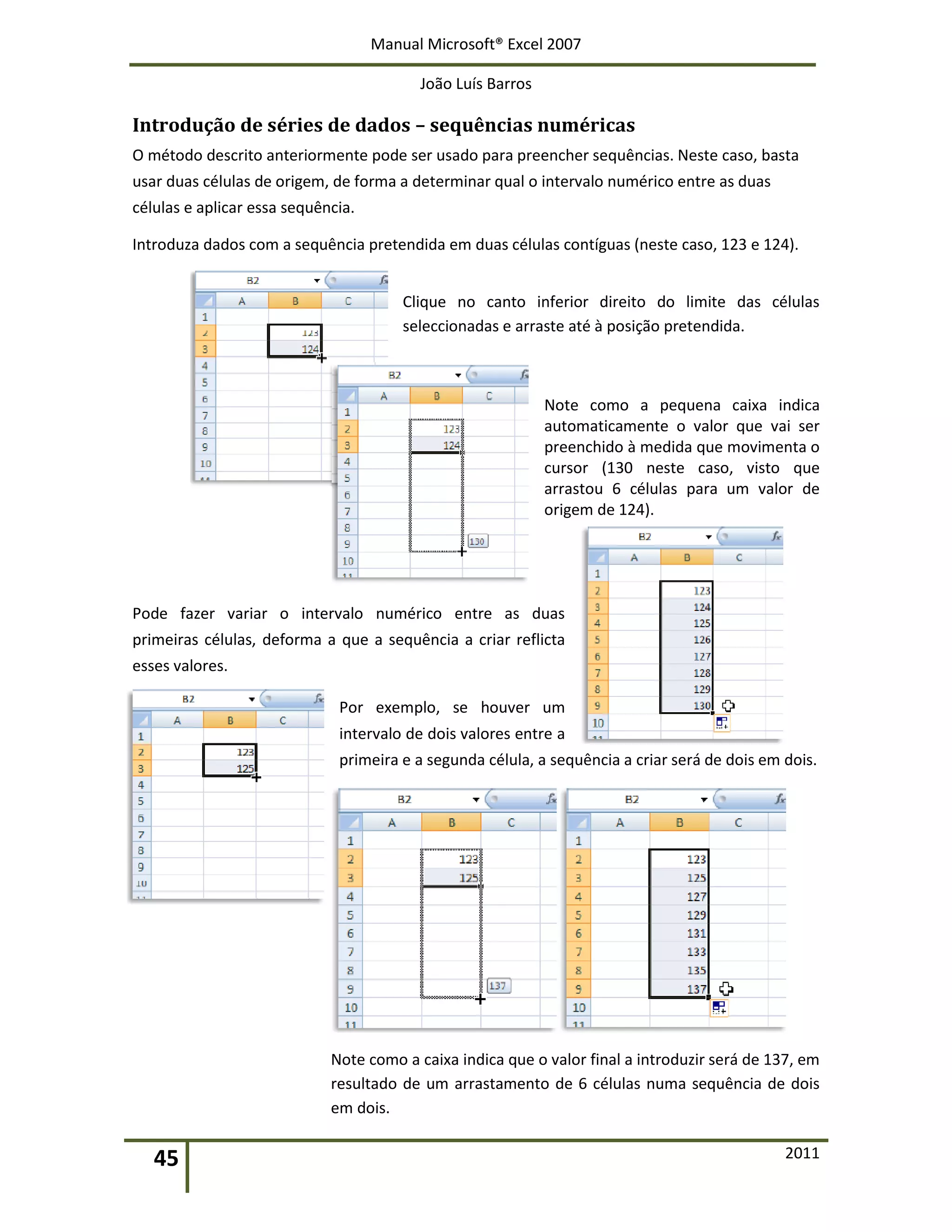 Manual Microsoft® Excel 2007
João Luís Barros
45 2011
Introdução de séries de dados – sequências numéricas
O método descrito anteriormente pode ser usado para preencher sequências. Neste caso, basta
usar duas células de origem, de forma a determinar qual o intervalo numérico entre as duas
células e aplicar essa sequência.
Introduza dados com a sequência pretendida em duas células contíguas (neste caso, 123 e 124).
Clique no canto inferior direito do limite das células
seleccionadas e arraste até à posição pretendida.
Note como a pequena caixa indica
automaticamente o valor que vai ser
preenchido à medida que movimenta o
cursor (130 neste caso, visto que
arrastou 6 células para um valor de
origem de 124).
Pode fazer variar o intervalo numérico entre as duas
primeiras células, deforma a que a sequência a criar reflicta
esses valores.
Por exemplo, se houver um
intervalo de dois valores entre a
primeira e a segunda célula, a sequência a criar será de dois em dois.
Note como a caixa indica que o valor final a introduzir será de 137, em
resultado de um arrastamento de 6 células numa sequência de dois
em dois.
 