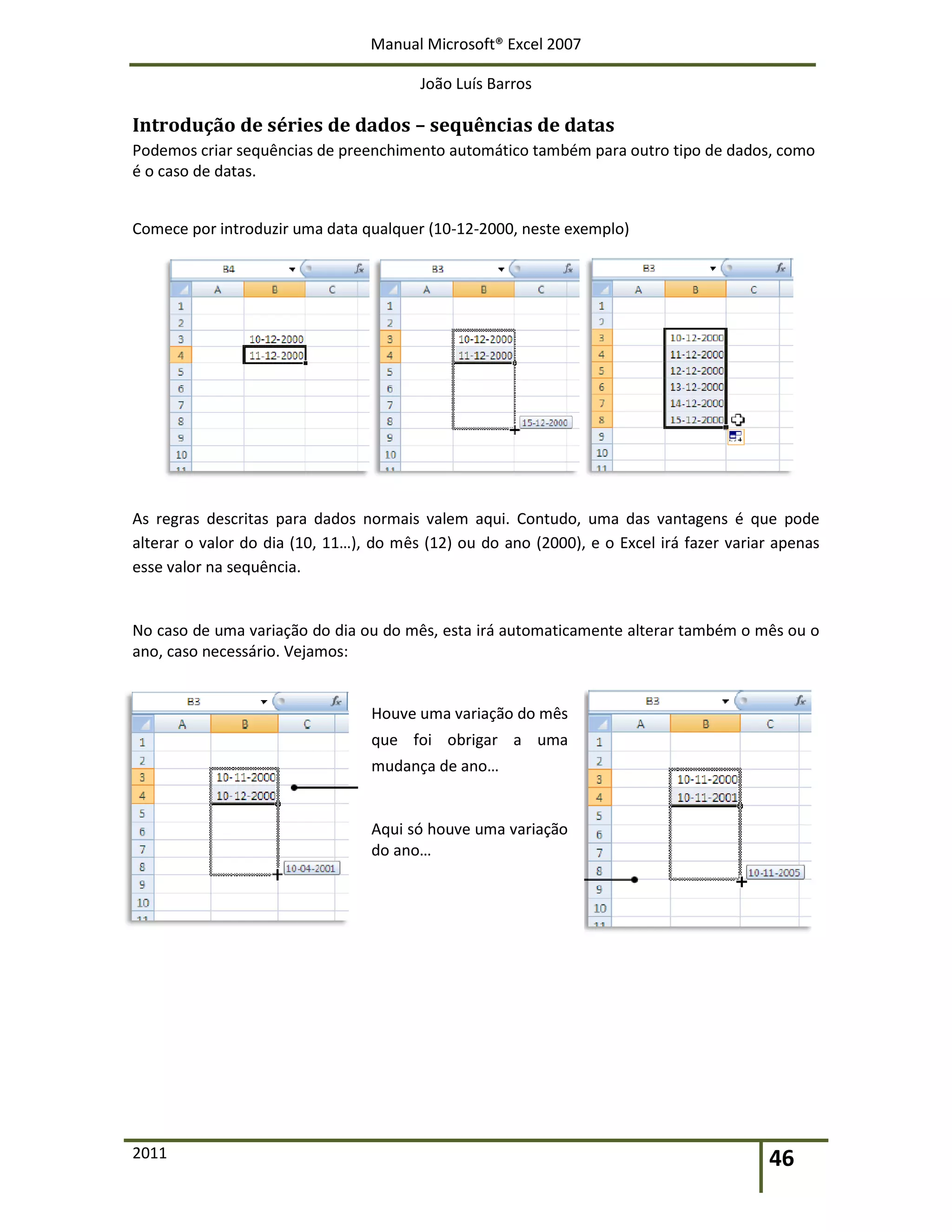 Manual Microsoft® Excel 2007
João Luís Barros
2011 46
Introdução de séries de dados – sequências de datas
Podemos criar sequências de preenchimento automático também para outro tipo de dados, como
é o caso de datas.
Comece por introduzir uma data qualquer (10-12-2000, neste exemplo)
As regras descritas para dados normais valem aqui. Contudo, uma das vantagens é que pode
alterar o valor do dia (10, 11…), do mês (12) ou do ano (2000), e o Excel irá fazer variar apenas
esse valor na sequência.
No caso de uma variação do dia ou do mês, esta irá automaticamente alterar também o mês ou o
ano, caso necessário. Vejamos:
Houve uma variação do mês
que foi obrigar a uma
mudança de ano…
Aqui só houve uma variação
do ano…
 