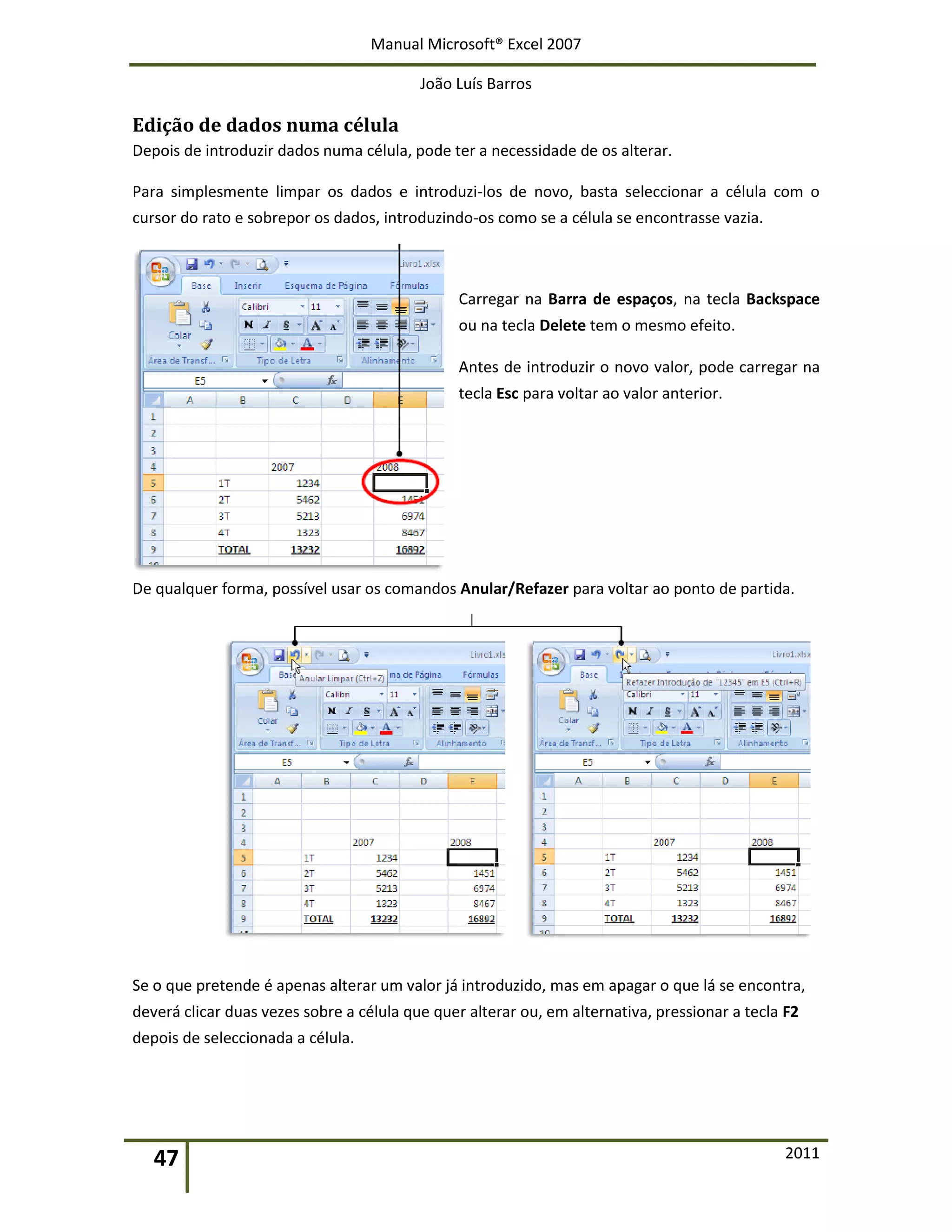 Manual Microsoft® Excel 2007
João Luís Barros
47 2011
Edição de dados numa célula
Depois de introduzir dados numa célula, pode ter a necessidade de os alterar.
Para simplesmente limpar os dados e introduzi-los de novo, basta seleccionar a célula com o
cursor do rato e sobrepor os dados, introduzindo-os como se a célula se encontrasse vazia.
Carregar na Barra de espaços, na tecla Backspace
ou na tecla Delete tem o mesmo efeito.
Antes de introduzir o novo valor, pode carregar na
tecla Esc para voltar ao valor anterior.
De qualquer forma, possível usar os comandos Anular/Refazer para voltar ao ponto de partida.
Se o que pretende é apenas alterar um valor já introduzido, mas em apagar o que lá se encontra,
deverá clicar duas vezes sobre a célula que quer alterar ou, em alternativa, pressionar a tecla F2
depois de seleccionada a célula.
 