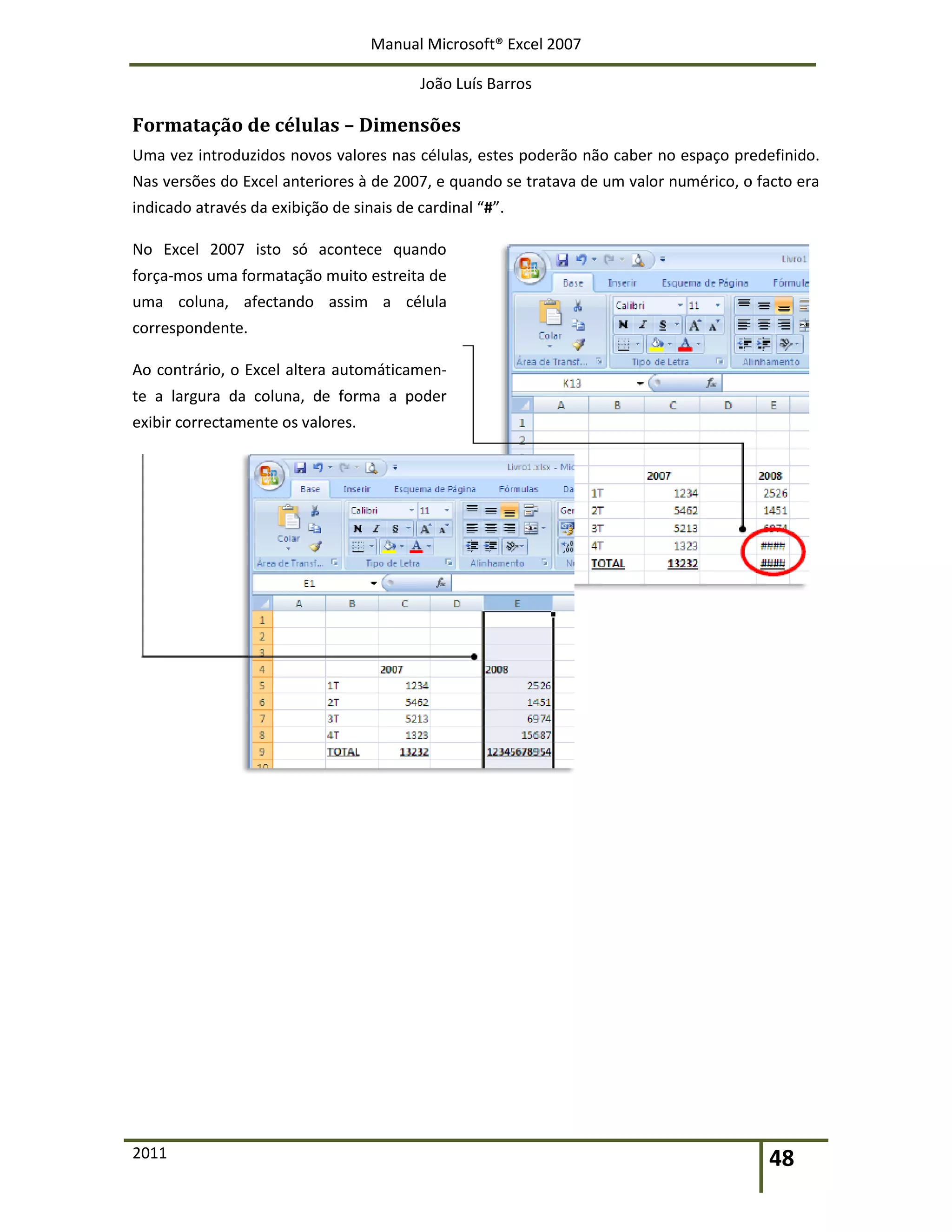 Manual Microsoft® Excel 2007
João Luís Barros
2011 48
Formatação de células – Dimensões
Uma vez introduzidos novos valores nas células, estes poderão não caber no espaço predefinido.
Nas versões do Excel anteriores à de 2007, e quando se tratava de um valor numérico, o facto era
indicado através da exibição de sinais de cardinal “#”.
No Excel 2007 isto só acontece quando
força-mos uma formatação muito estreita de
uma coluna, afectando assim a célula
correspondente.
Ao contrário, o Excel altera automáticamen-
te a largura da coluna, de forma a poder
exibir correctamente os valores.
 