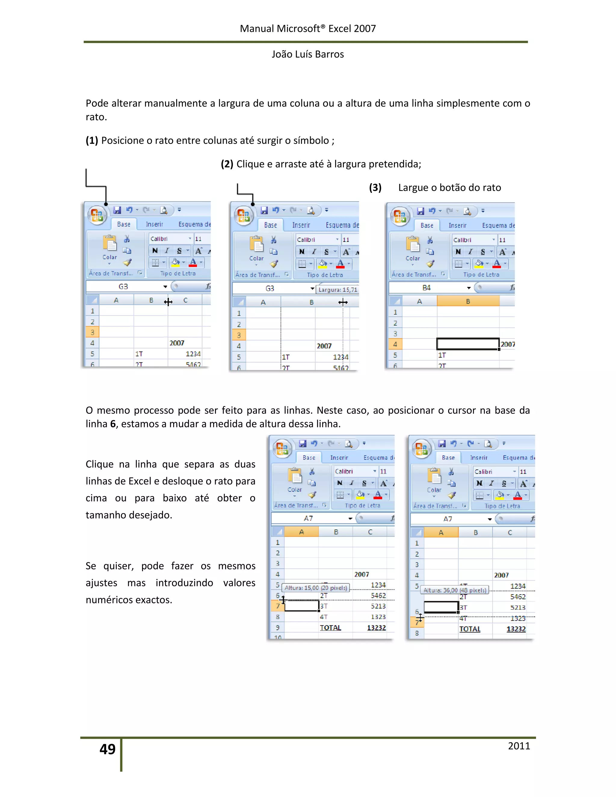 Manual Microsoft® Excel 2007
João Luís Barros
49 2011
Pode alterar manualmente a largura de uma coluna ou a altura de uma linha simplesmente com o
rato.
(1) Posicione o rato entre colunas até surgir o símbolo ;
(2) Clique e arraste até à largura pretendida;
(3) Largue o botão do rato
O mesmo processo pode ser feito para as linhas. Neste caso, ao posicionar o cursor na base da
linha 6, estamos a mudar a medida de altura dessa linha.
Clique na linha que separa as duas
linhas de Excel e desloque o rato para
cima ou para baixo até obter o
tamanho desejado.
Se quiser, pode fazer os mesmos
ajustes mas introduzindo valores
numéricos exactos.
 