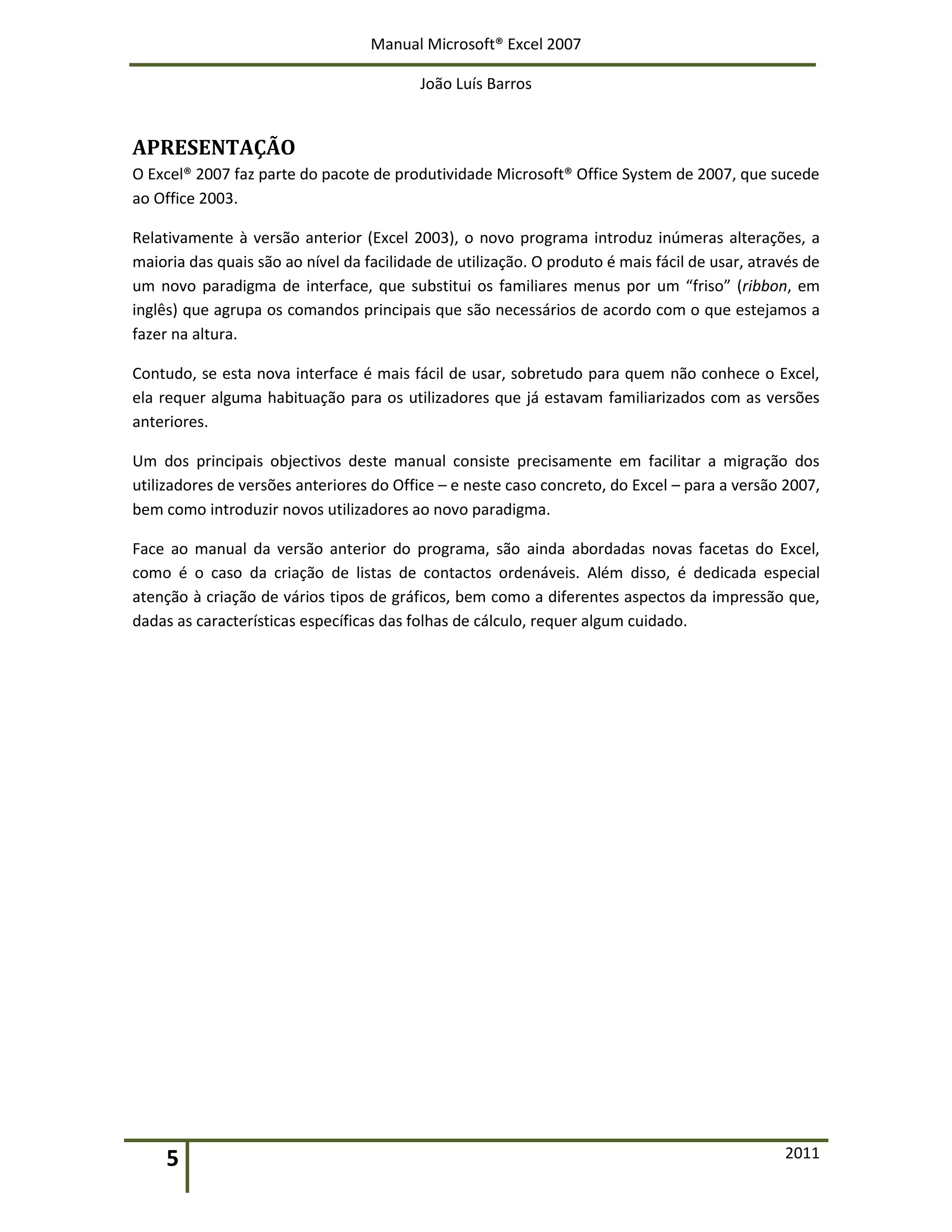 Manual Microsoft® Excel 2007
João Luís Barros
5 2011
APRESENTAÇÃO
O Excel® 2007 faz parte do pacote de produtividade Microsoft® Office System de 2007, que sucede
ao Office 2003.
Relativamente à versão anterior (Excel 2003), o novo programa introduz inúmeras alterações, a
maioria das quais são ao nível da facilidade de utilização. O produto é mais fácil de usar, através de
um novo paradigma de interface, que substitui os familiares menus por um “friso” (ribbon, em
inglês) que agrupa os comandos principais que são necessários de acordo com o que estejamos a
fazer na altura.
Contudo, se esta nova interface é mais fácil de usar, sobretudo para quem não conhece o Excel,
ela requer alguma habituação para os utilizadores que já estavam familiarizados com as versões
anteriores.
Um dos principais objectivos deste manual consiste precisamente em facilitar a migração dos
utilizadores de versões anteriores do Office – e neste caso concreto, do Excel – para a versão 2007,
bem como introduzir novos utilizadores ao novo paradigma.
Face ao manual da versão anterior do programa, são ainda abordadas novas facetas do Excel,
como é o caso da criação de listas de contactos ordenáveis. Além disso, é dedicada especial
atenção à criação de vários tipos de gráficos, bem como a diferentes aspectos da impressão que,
dadas as características específicas das folhas de cálculo, requer algum cuidado.
 