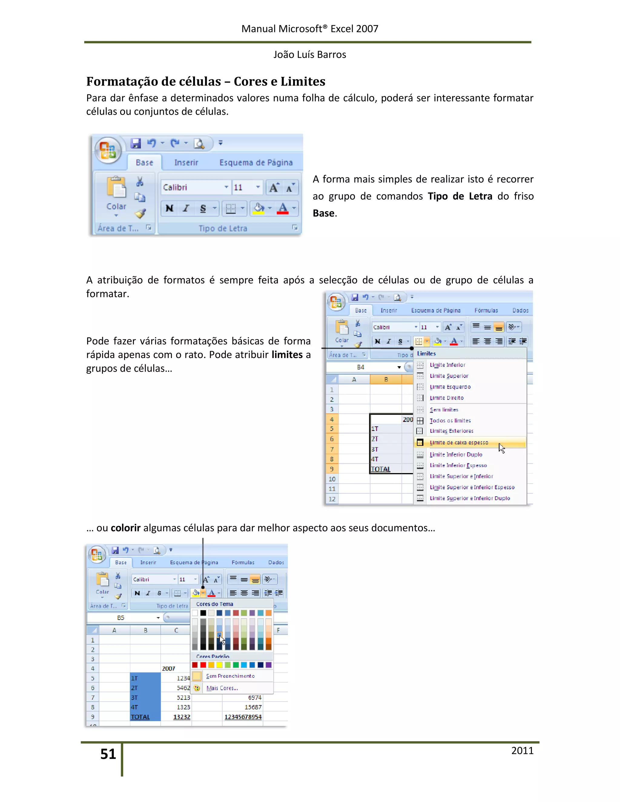Manual Microsoft® Excel 2007
João Luís Barros
51 2011
Formatação de células – Cores e Limites
Para dar ênfase a determinados valores numa folha de cálculo, poderá ser interessante formatar
células ou conjuntos de células.
A forma mais simples de realizar isto é recorrer
ao grupo de comandos Tipo de Letra do friso
Base.
A atribuição de formatos é sempre feita após a selecção de células ou de grupo de células a
formatar.
Pode fazer várias formatações básicas de forma
rápida apenas com o rato. Pode atribuir limites a
grupos de células…
… ou colorir algumas células para dar melhor aspecto aos seus documentos…
 