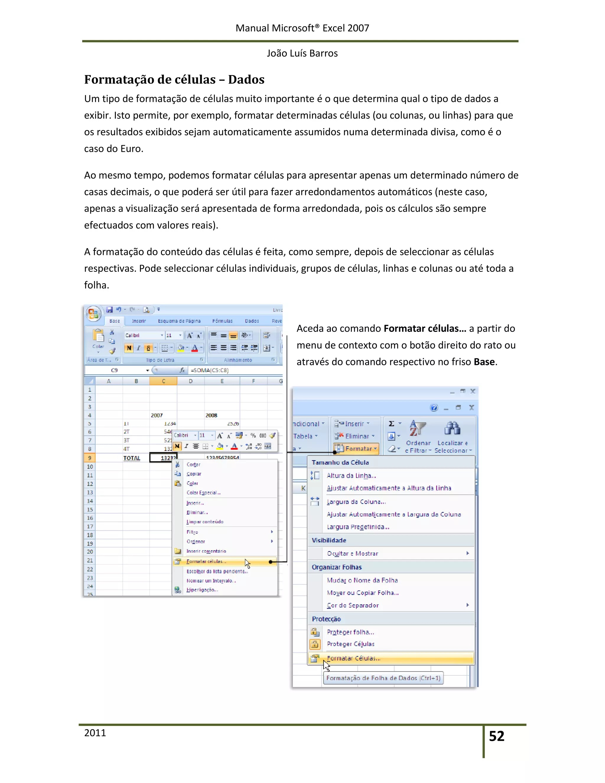 Manual Microsoft® Excel 2007
João Luís Barros
2011 52
Formatação de células – Dados
Um tipo de formatação de células muito importante é o que determina qual o tipo de dados a
exibir. Isto permite, por exemplo, formatar determinadas células (ou colunas, ou linhas) para que
os resultados exibidos sejam automaticamente assumidos numa determinada divisa, como é o
caso do Euro.
Ao mesmo tempo, podemos formatar células para apresentar apenas um determinado número de
casas decimais, o que poderá ser útil para fazer arredondamentos automáticos (neste caso,
apenas a visualização será apresentada de forma arredondada, pois os cálculos são sempre
efectuados com valores reais).
A formatação do conteúdo das células é feita, como sempre, depois de seleccionar as células
respectivas. Pode seleccionar células individuais, grupos de células, linhas e colunas ou até toda a
folha.
Aceda ao comando Formatar células… a partir do
menu de contexto com o botão direito do rato ou
através do comando respectivo no friso Base.
 