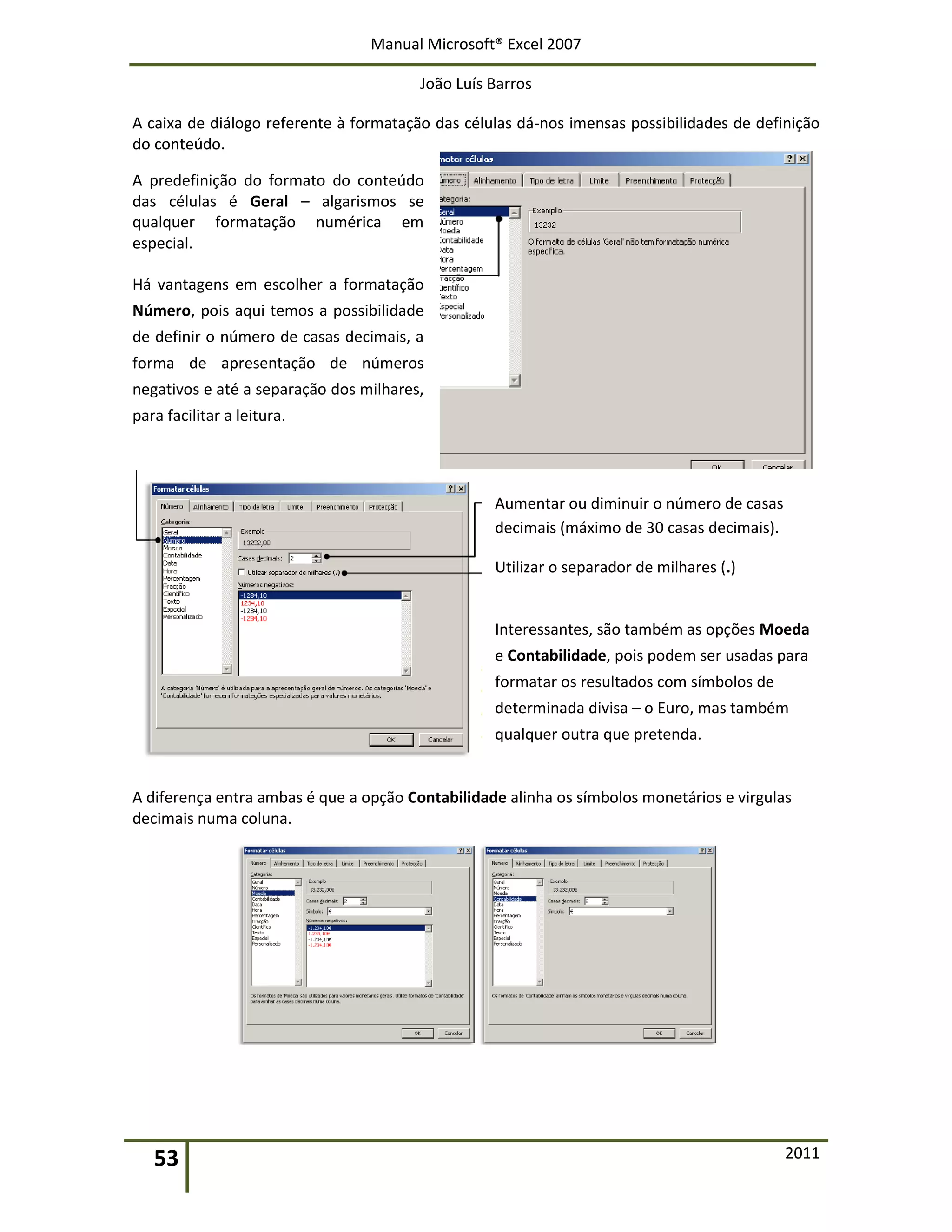 Manual Microsoft® Excel 2007
João Luís Barros
53 2011
A caixa de diálogo referente à formatação das células dá-nos imensas possibilidades de definição
do conteúdo.
A predefinição do formato do conteúdo
das células é Geral – algarismos se
qualquer formatação numérica em
especial.
Há vantagens em escolher a formatação
Número, pois aqui temos a possibilidade
de definir o número de casas decimais, a
forma de apresentação de números
negativos e até a separação dos milhares,
para facilitar a leitura.
Aumentar ou diminuir o número de casas
decimais (máximo de 30 casas decimais).
Utilizar o separador de milhares (.)
Interessantes, são também as opções Moeda
e Contabilidade, pois podem ser usadas para
formatar os resultados com símbolos de
determinada divisa – o Euro, mas também
qualquer outra que pretenda.
A diferença entra ambas é que a opção Contabilidade alinha os símbolos monetários e virgulas
decimais numa coluna.
 