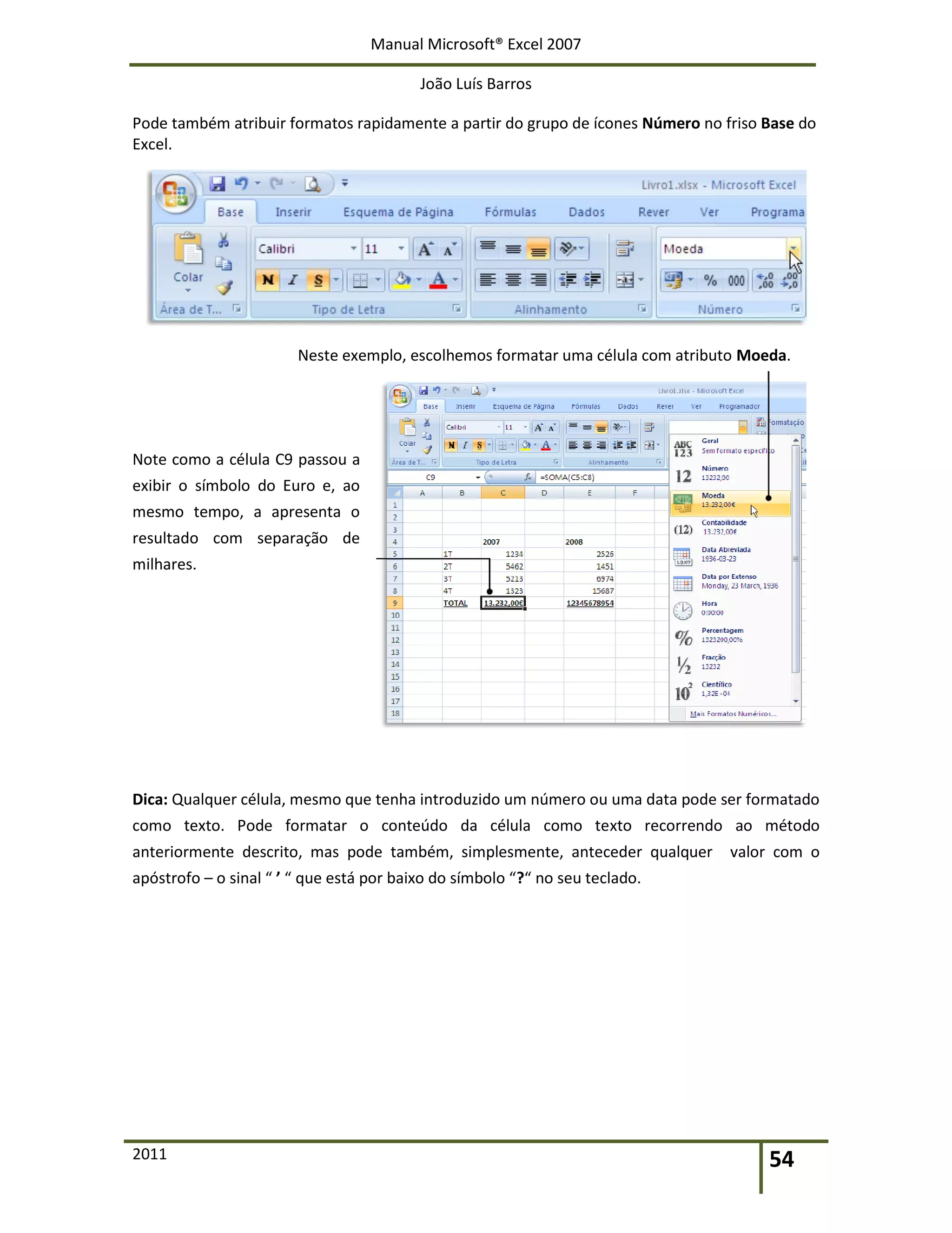 Manual Microsoft® Excel 2007
João Luís Barros
2011 54
Pode também atribuir formatos rapidamente a partir do grupo de ícones Número no friso Base do
Excel.
Neste exemplo, escolhemos formatar uma célula com atributo Moeda.
Note como a célula C9 passou a
exibir o símbolo do Euro e, ao
mesmo tempo, a apresenta o
resultado com separação de
milhares.
Dica: Qualquer célula, mesmo que tenha introduzido um número ou uma data pode ser formatado
como texto. Pode formatar o conteúdo da célula como texto recorrendo ao método
anteriormente descrito, mas pode também, simplesmente, anteceder qualquer valor com o
apóstrofo – o sinal “ ’ “ que está por baixo do símbolo “?“ no seu teclado.
 