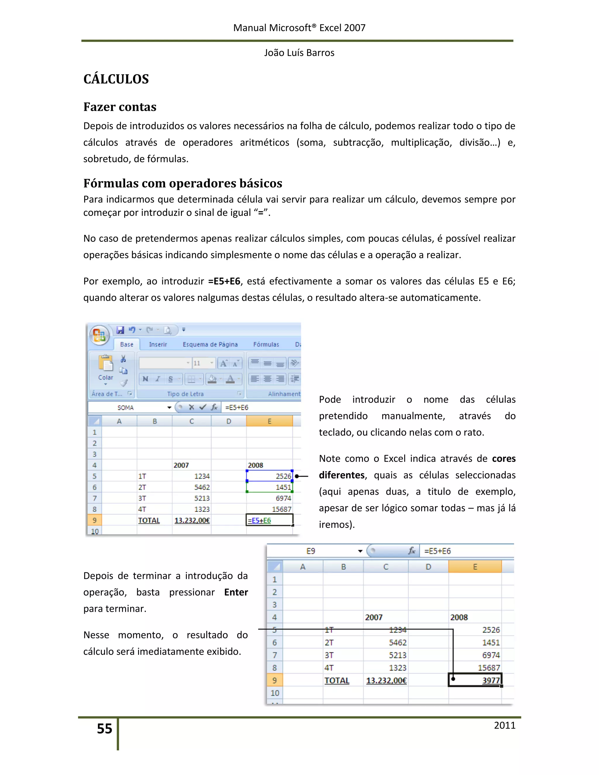 Manual Microsoft® Excel 2007
João Luís Barros
55 2011
CÁLCULOS
Fazer contas
Depois de introduzidos os valores necessários na folha de cálculo, podemos realizar todo o tipo de
cálculos através de operadores aritméticos (soma, subtracção, multiplicação, divisão…) e,
sobretudo, de fórmulas.
Fórmulas com operadores básicos
Para indicarmos que determinada célula vai servir para realizar um cálculo, devemos sempre por
começar por introduzir o sinal de igual “=”.
No caso de pretendermos apenas realizar cálculos simples, com poucas células, é possível realizar
operações básicas indicando simplesmente o nome das células e a operação a realizar.
Por exemplo, ao introduzir =E5+E6, está efectivamente a somar os valores das células E5 e E6;
quando alterar os valores nalgumas destas células, o resultado altera-se automaticamente.
Pode introduzir o nome das células
pretendido manualmente, através do
teclado, ou clicando nelas com o rato.
Note como o Excel indica através de cores
diferentes, quais as células seleccionadas
(aqui apenas duas, a titulo de exemplo,
apesar de ser lógico somar todas – mas já lá
iremos).
Depois de terminar a introdução da
operação, basta pressionar Enter
para terminar.
Nesse momento, o resultado do
cálculo será imediatamente exibido.
 
