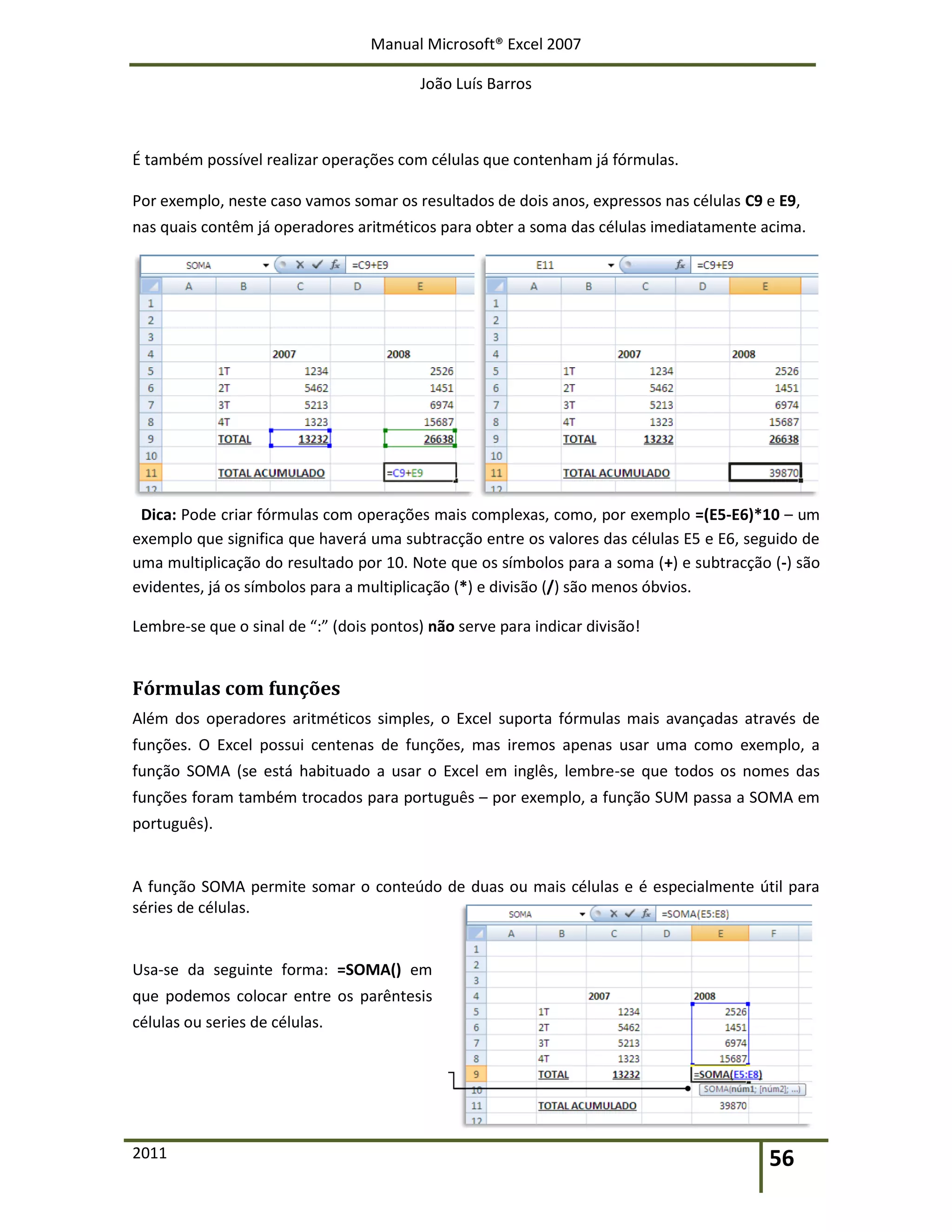 Manual Microsoft® Excel 2007
João Luís Barros
2011 56
É também possível realizar operações com células que contenham já fórmulas.
Por exemplo, neste caso vamos somar os resultados de dois anos, expressos nas células C9 e E9,
nas quais contêm já operadores aritméticos para obter a soma das células imediatamente acima.
Dica: Pode criar fórmulas com operações mais complexas, como, por exemplo =(E5-E6)*10 – um
exemplo que significa que haverá uma subtracção entre os valores das células E5 e E6, seguido de
uma multiplicação do resultado por 10. Note que os símbolos para a soma (+) e subtracção (-) são
evidentes, já os símbolos para a multiplicação (*) e divisão (/) são menos óbvios.
Lembre-se que o sinal de “:” (dois pontos) não serve para indicar divisão!
Fórmulas com funções
Além dos operadores aritméticos simples, o Excel suporta fórmulas mais avançadas através de
funções. O Excel possui centenas de funções, mas iremos apenas usar uma como exemplo, a
função SOMA (se está habituado a usar o Excel em inglês, lembre-se que todos os nomes das
funções foram também trocados para português – por exemplo, a função SUM passa a SOMA em
português).
A função SOMA permite somar o conteúdo de duas ou mais células e é especialmente útil para
séries de células.
Usa-se da seguinte forma: =SOMA() em
que podemos colocar entre os parêntesis
células ou series de células.
 