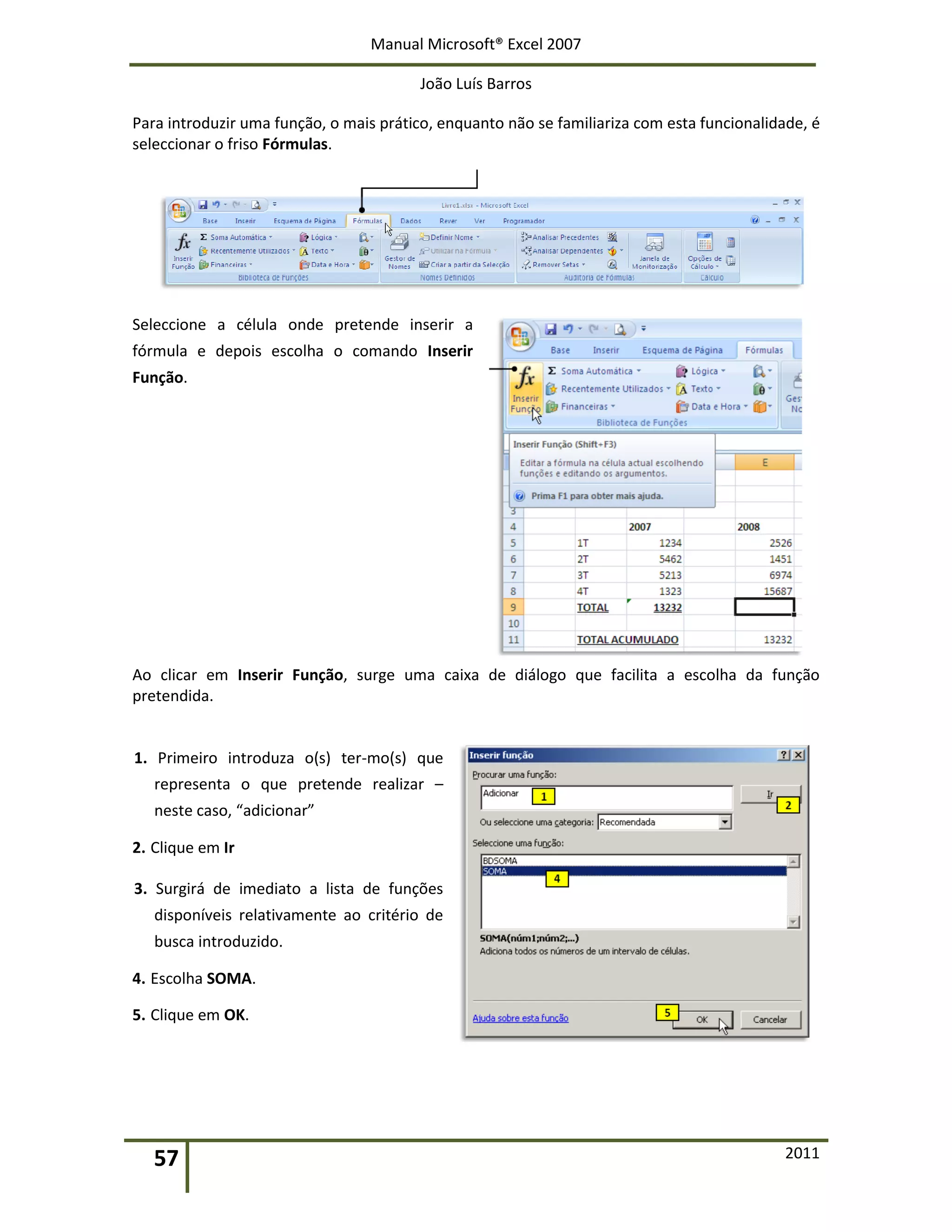 Manual Microsoft® Excel 2007
João Luís Barros
57 2011
Para introduzir uma função, o mais prático, enquanto não se familiariza com esta funcionalidade, é
seleccionar o friso Fórmulas.
Seleccione a célula onde pretende inserir a
fórmula e depois escolha o comando Inserir
Função.
Ao clicar em Inserir Função, surge uma caixa de diálogo que facilita a escolha da função
pretendida.
1. Primeiro introduza o(s) ter-mo(s) que
representa o que pretende realizar –
neste caso, “adicionar”
2. Clique em Ir
3. Surgirá de imediato a lista de funções
disponíveis relativamente ao critério de
busca introduzido.
4. Escolha SOMA.
5. Clique em OK.
 