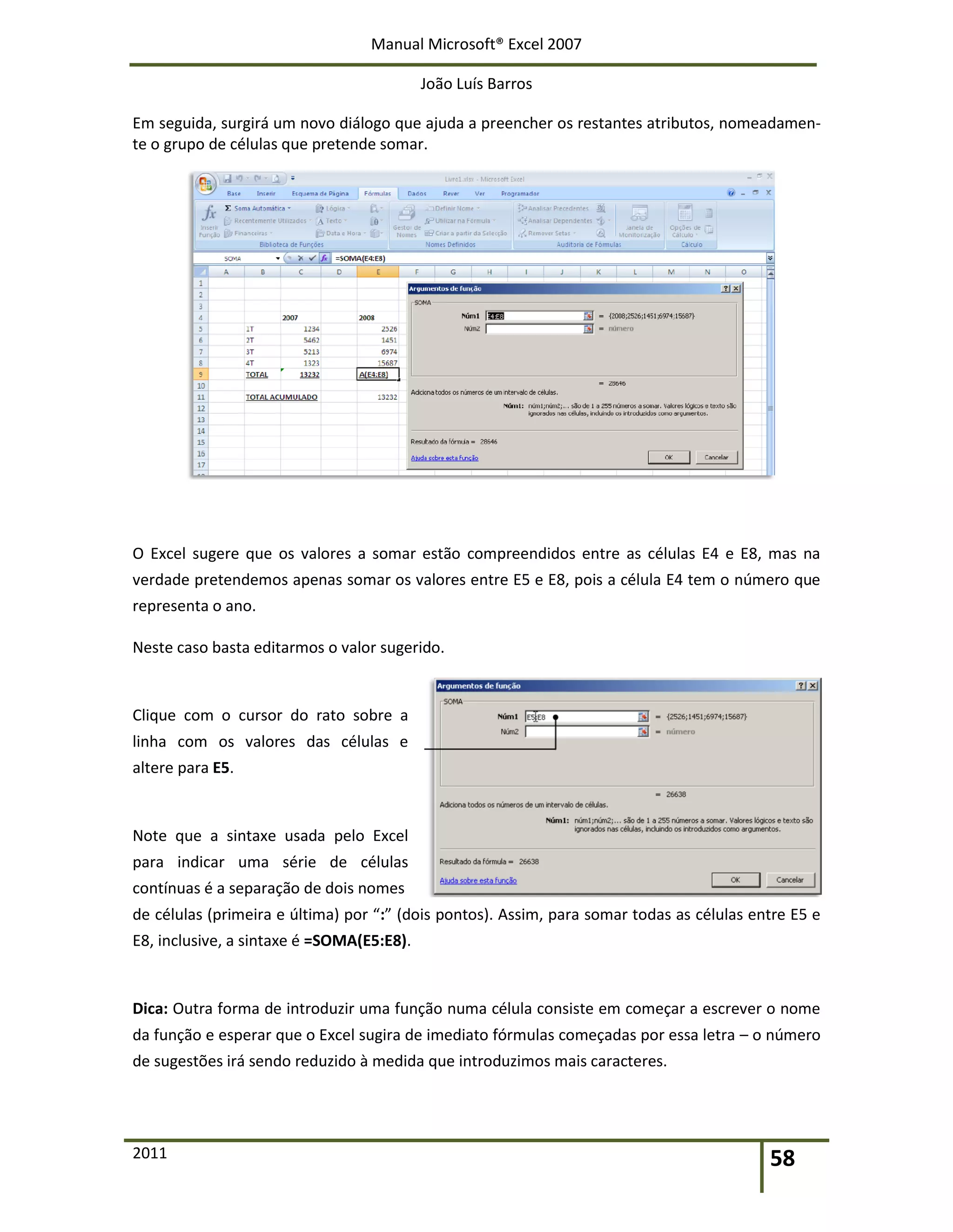 Manual Microsoft® Excel 2007
João Luís Barros
2011 58
Em seguida, surgirá um novo diálogo que ajuda a preencher os restantes atributos, nomeadamen-
te o grupo de células que pretende somar.
O Excel sugere que os valores a somar estão compreendidos entre as células E4 e E8, mas na
verdade pretendemos apenas somar os valores entre E5 e E8, pois a célula E4 tem o número que
representa o ano.
Neste caso basta editarmos o valor sugerido.
Clique com o cursor do rato sobre a
linha com os valores das células e
altere para E5.
Note que a sintaxe usada pelo Excel
para indicar uma série de células
contínuas é a separação de dois nomes
de células (primeira e última) por “:” (dois pontos). Assim, para somar todas as células entre E5 e
E8, inclusive, a sintaxe é =SOMA(E5:E8).
Dica: Outra forma de introduzir uma função numa célula consiste em começar a escrever o nome
da função e esperar que o Excel sugira de imediato fórmulas começadas por essa letra – o número
de sugestões irá sendo reduzido à medida que introduzimos mais caracteres.
 