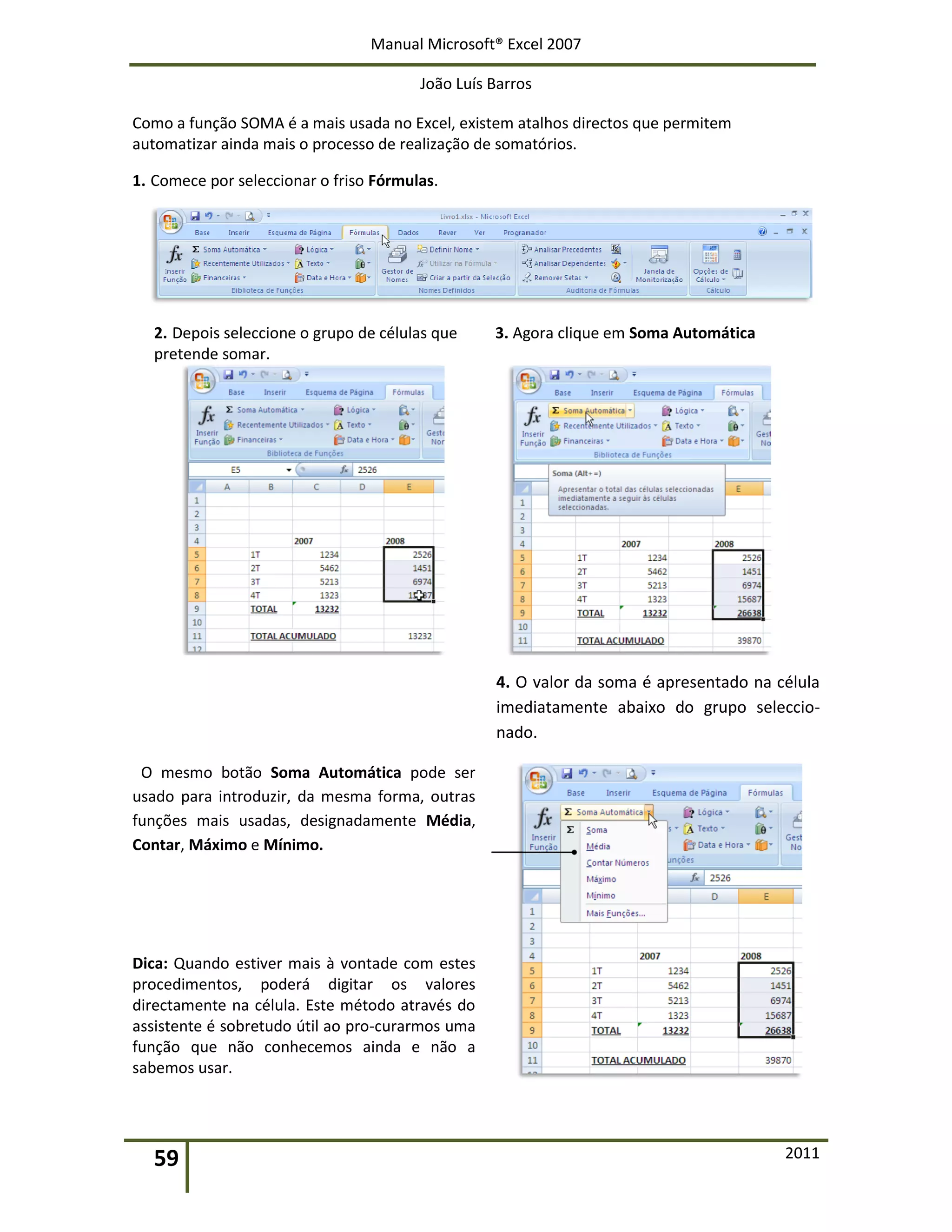 Manual Microsoft® Excel 2007
João Luís Barros
59 2011
Como a função SOMA é a mais usada no Excel, existem atalhos directos que permitem
automatizar ainda mais o processo de realização de somatórios.
1. Comece por seleccionar o friso Fórmulas.
2. Depois seleccione o grupo de células que
pretende somar.
3. Agora clique em Soma Automática
4. O valor da soma é apresentado na célula
imediatamente abaixo do grupo seleccio-
nado.
O mesmo botão Soma Automática pode ser
usado para introduzir, da mesma forma, outras
funções mais usadas, designadamente Média,
Contar, Máximo e Mínimo.
Dica: Quando estiver mais à vontade com estes
procedimentos, poderá digitar os valores
directamente na célula. Este método através do
assistente é sobretudo útil ao pro-curarmos uma
função que não conhecemos ainda e não a
sabemos usar.
 