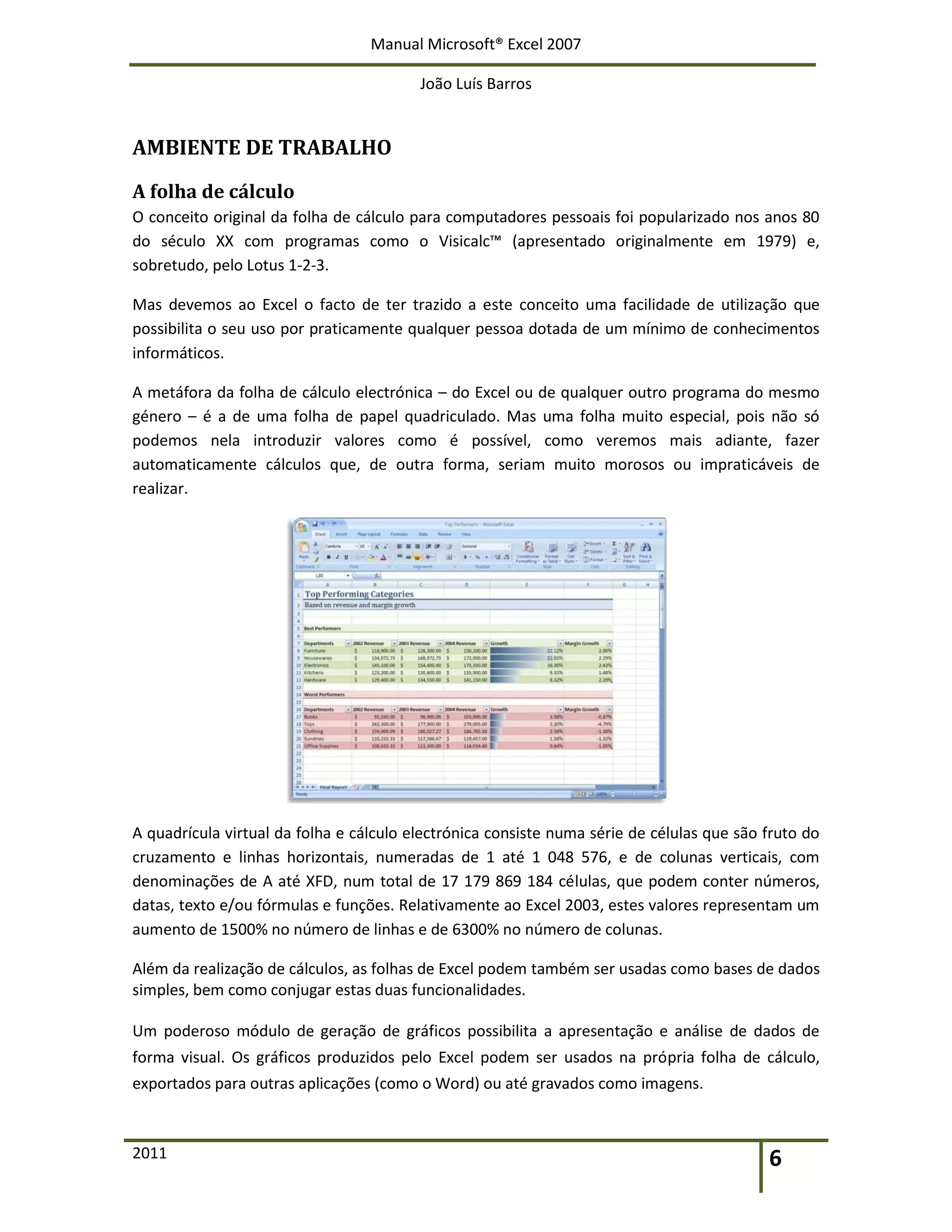 Manual Microsoft® Excel 2007
João Luís Barros
2011 6
AMBIENTE DE TRABALHO
A folha de cálculo
O conceito original da folha de cálculo para computadores pessoais foi popularizado nos anos 80
do século XX com programas como o Visicalc™ (apresentado originalmente em 1979) e,
sobretudo, pelo Lotus 1-2-3.
Mas devemos ao Excel o facto de ter trazido a este conceito uma facilidade de utilização que
possibilita o seu uso por praticamente qualquer pessoa dotada de um mínimo de conhecimentos
informáticos.
A metáfora da folha de cálculo electrónica – do Excel ou de qualquer outro programa do mesmo
género – é a de uma folha de papel quadriculado. Mas uma folha muito especial, pois não só
podemos nela introduzir valores como é possível, como veremos mais adiante, fazer
automaticamente cálculos que, de outra forma, seriam muito morosos ou impraticáveis de
realizar.
A quadrícula virtual da folha e cálculo electrónica consiste numa série de células que são fruto do
cruzamento e linhas horizontais, numeradas de 1 até 1 048 576, e de colunas verticais, com
denominações de A até XFD, num total de 17 179 869 184 células, que podem conter números,
datas, texto e/ou fórmulas e funções. Relativamente ao Excel 2003, estes valores representam um
aumento de 1500% no número de linhas e de 6300% no número de colunas.
Além da realização de cálculos, as folhas de Excel podem também ser usadas como bases de dados
simples, bem como conjugar estas duas funcionalidades.
Um poderoso módulo de geração de gráficos possibilita a apresentação e análise de dados de
forma visual. Os gráficos produzidos pelo Excel podem ser usados na própria folha de cálculo,
exportados para outras aplicações (como o Word) ou até gravados como imagens.
 