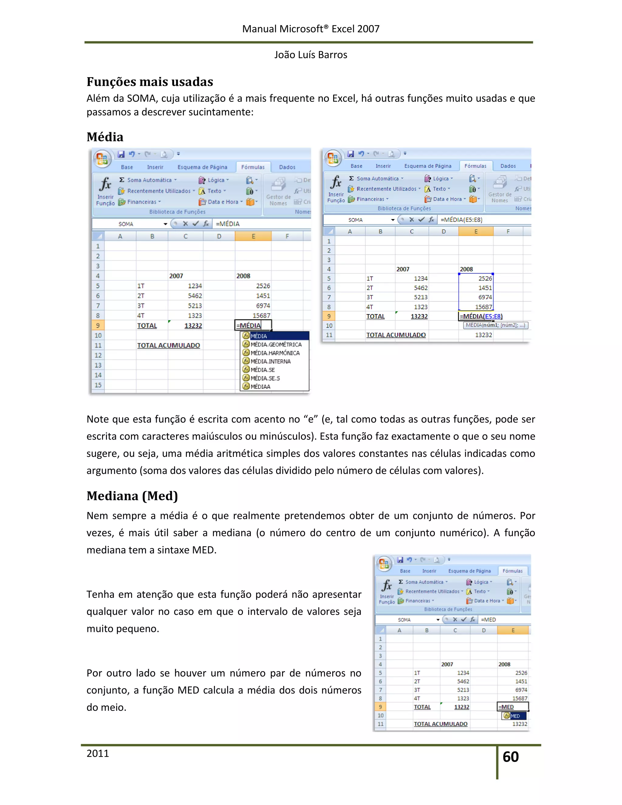 Manual Microsoft® Excel 2007
João Luís Barros
2011 60
Funções mais usadas
Além da SOMA, cuja utilização é a mais frequente no Excel, há outras funções muito usadas e que
passamos a descrever sucintamente:
Média
Note que esta função é escrita com acento no “e” (e, tal como todas as outras funções, pode ser
escrita com caracteres maiúsculos ou minúsculos). Esta função faz exactamente o que o seu nome
sugere, ou seja, uma média aritmética simples dos valores constantes nas células indicadas como
argumento (soma dos valores das células dividido pelo número de células com valores).
Mediana (Med)
Nem sempre a média é o que realmente pretendemos obter de um conjunto de números. Por
vezes, é mais útil saber a mediana (o número do centro de um conjunto numérico). A função
mediana tem a sintaxe MED.
Tenha em atenção que esta função poderá não apresentar
qualquer valor no caso em que o intervalo de valores seja
muito pequeno.
Por outro lado se houver um número par de números no
conjunto, a função MED calcula a média dos dois números
do meio.
 