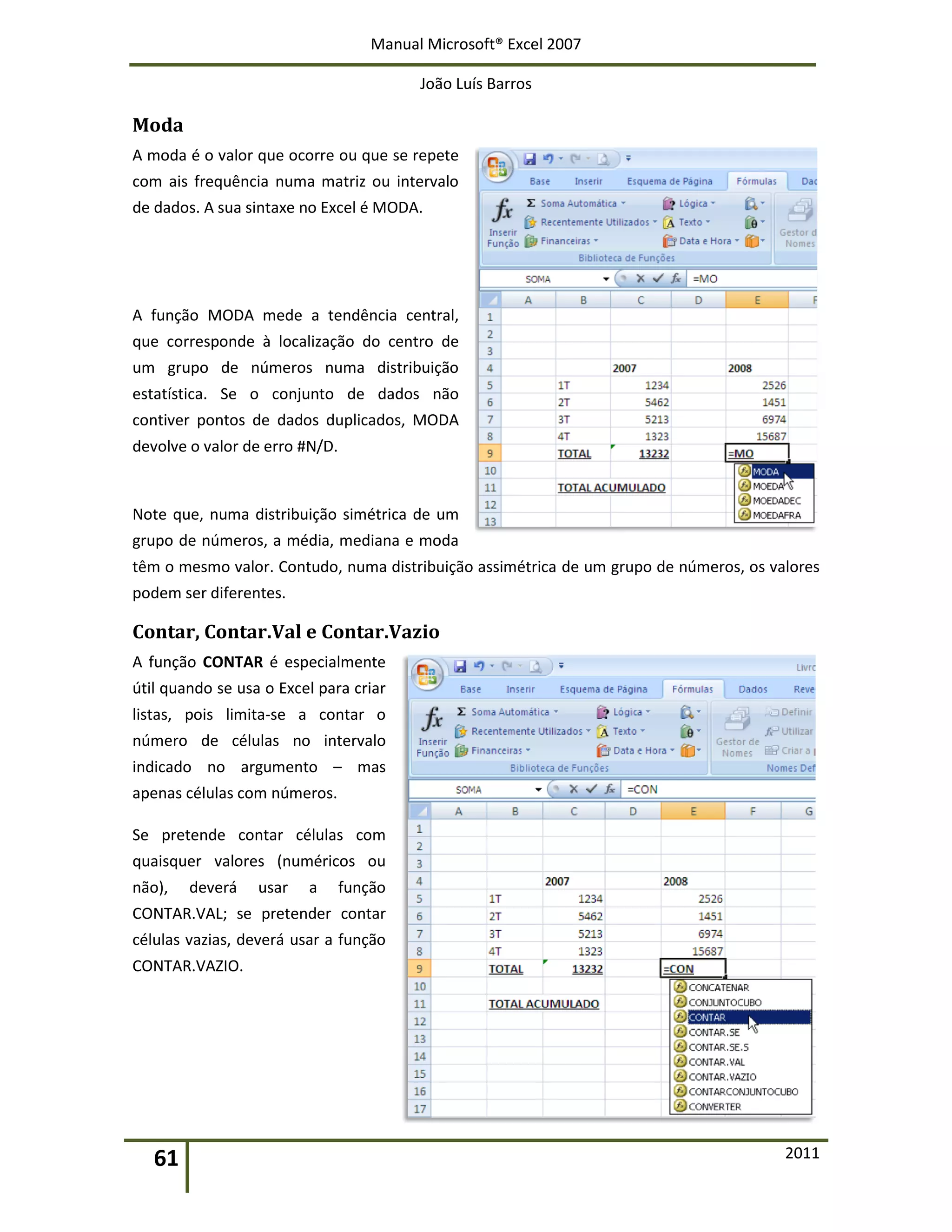 Manual Microsoft® Excel 2007
João Luís Barros
61 2011
Moda
A moda é o valor que ocorre ou que se repete
com ais frequência numa matriz ou intervalo
de dados. A sua sintaxe no Excel é MODA.
A função MODA mede a tendência central,
que corresponde à localização do centro de
um grupo de números numa distribuição
estatística. Se o conjunto de dados não
contiver pontos de dados duplicados, MODA
devolve o valor de erro #N/D.
Note que, numa distribuição simétrica de um
grupo de números, a média, mediana e moda
têm o mesmo valor. Contudo, numa distribuição assimétrica de um grupo de números, os valores
podem ser diferentes.
Contar, Contar.Val e Contar.Vazio
A função CONTAR é especialmente
útil quando se usa o Excel para criar
listas, pois limita-se a contar o
número de células no intervalo
indicado no argumento – mas
apenas células com números.
Se pretende contar células com
quaisquer valores (numéricos ou
não), deverá usar a função
CONTAR.VAL; se pretender contar
células vazias, deverá usar a função
CONTAR.VAZIO.
 