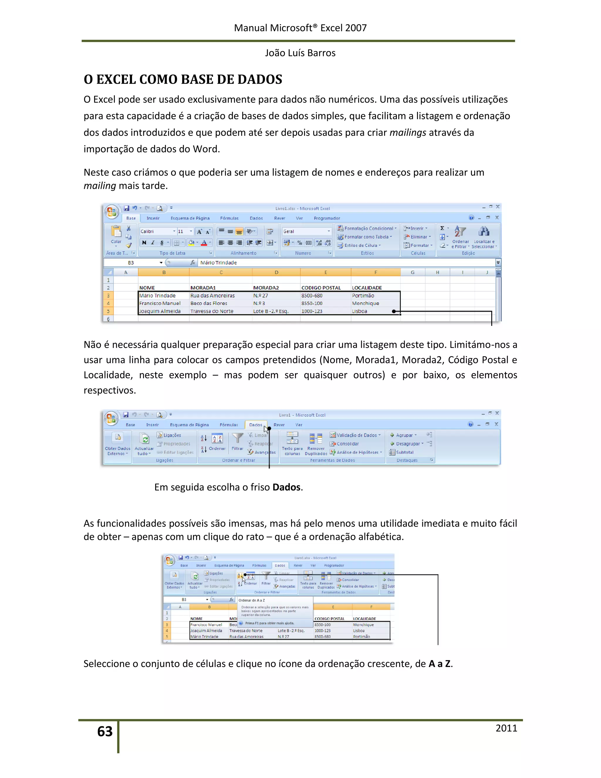 Manual Microsoft® Excel 2007
João Luís Barros
63 2011
O EXCEL COMO BASE DE DADOS
O Excel pode ser usado exclusivamente para dados não numéricos. Uma das possíveis utilizações
para esta capacidade é a criação de bases de dados simples, que facilitam a listagem e ordenação
dos dados introduzidos e que podem até ser depois usadas para criar mailings através da
importação de dados do Word.
Neste caso criámos o que poderia ser uma listagem de nomes e endereços para realizar um
mailing mais tarde.
Não é necessária qualquer preparação especial para criar uma listagem deste tipo. Limitámo-nos a
usar uma linha para colocar os campos pretendidos (Nome, Morada1, Morada2, Código Postal e
Localidade, neste exemplo – mas podem ser quaisquer outros) e por baixo, os elementos
respectivos.
Em seguida escolha o friso Dados.
As funcionalidades possíveis são imensas, mas há pelo menos uma utilidade imediata e muito fácil
de obter – apenas com um clique do rato – que é a ordenação alfabética.
Seleccione o conjunto de células e clique no ícone da ordenação crescente, de A a Z.
 