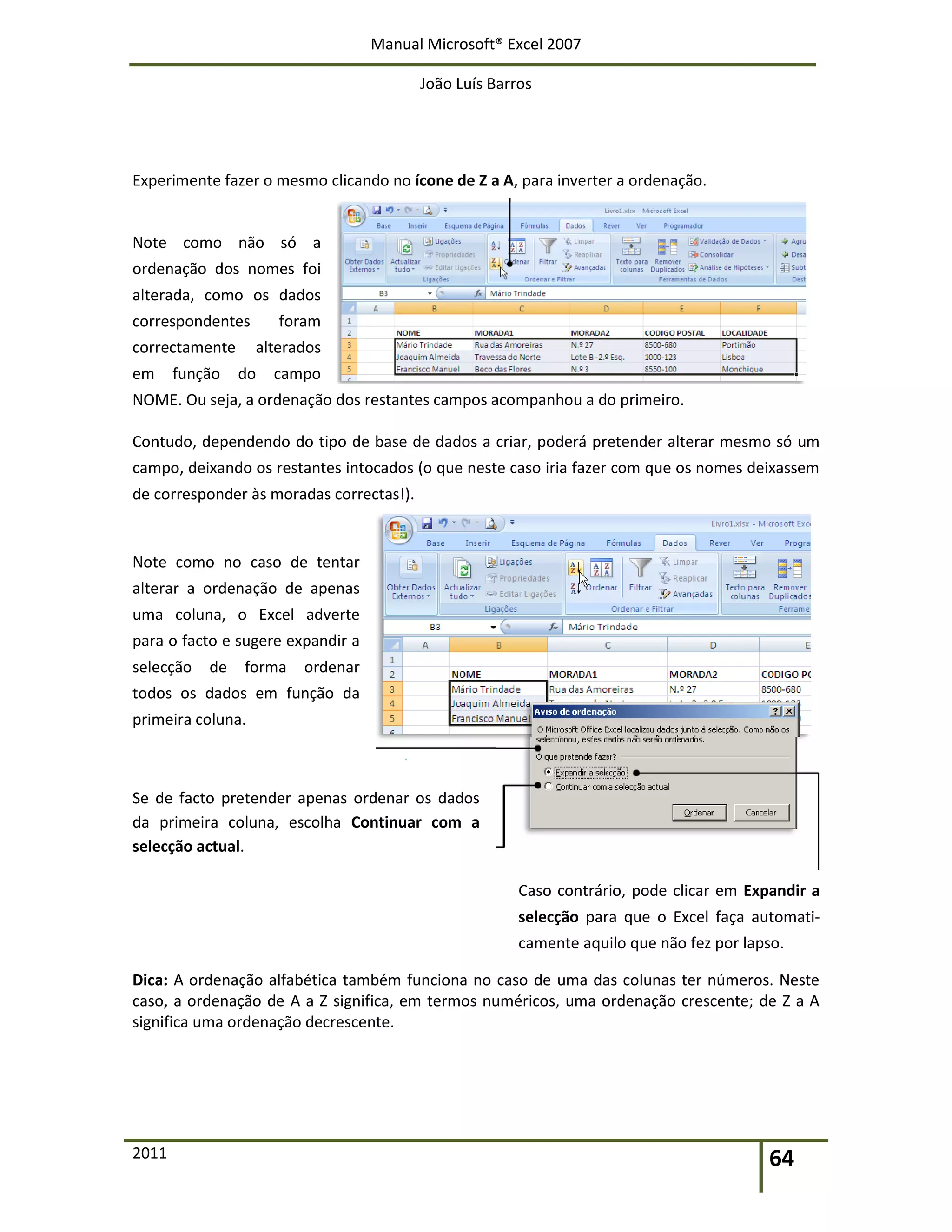 Manual Microsoft® Excel 2007
João Luís Barros
2011 64
Experimente fazer o mesmo clicando no ícone de Z a A, para inverter a ordenação.
Note como não só a
ordenação dos nomes foi
alterada, como os dados
correspondentes foram
correctamente alterados
em função do campo
NOME. Ou seja, a ordenação dos restantes campos acompanhou a do primeiro.
Contudo, dependendo do tipo de base de dados a criar, poderá pretender alterar mesmo só um
campo, deixando os restantes intocados (o que neste caso iria fazer com que os nomes deixassem
de corresponder às moradas correctas!).
Note como no caso de tentar
alterar a ordenação de apenas
uma coluna, o Excel adverte
para o facto e sugere expandir a
selecção de forma ordenar
todos os dados em função da
primeira coluna.
Se de facto pretender apenas ordenar os dados
da primeira coluna, escolha Continuar com a
selecção actual.
Caso contrário, pode clicar em Expandir a
selecção para que o Excel faça automati-
camente aquilo que não fez por lapso.
Dica: A ordenação alfabética também funciona no caso de uma das colunas ter números. Neste
caso, a ordenação de A a Z significa, em termos numéricos, uma ordenação crescente; de Z a A
significa uma ordenação decrescente.
 