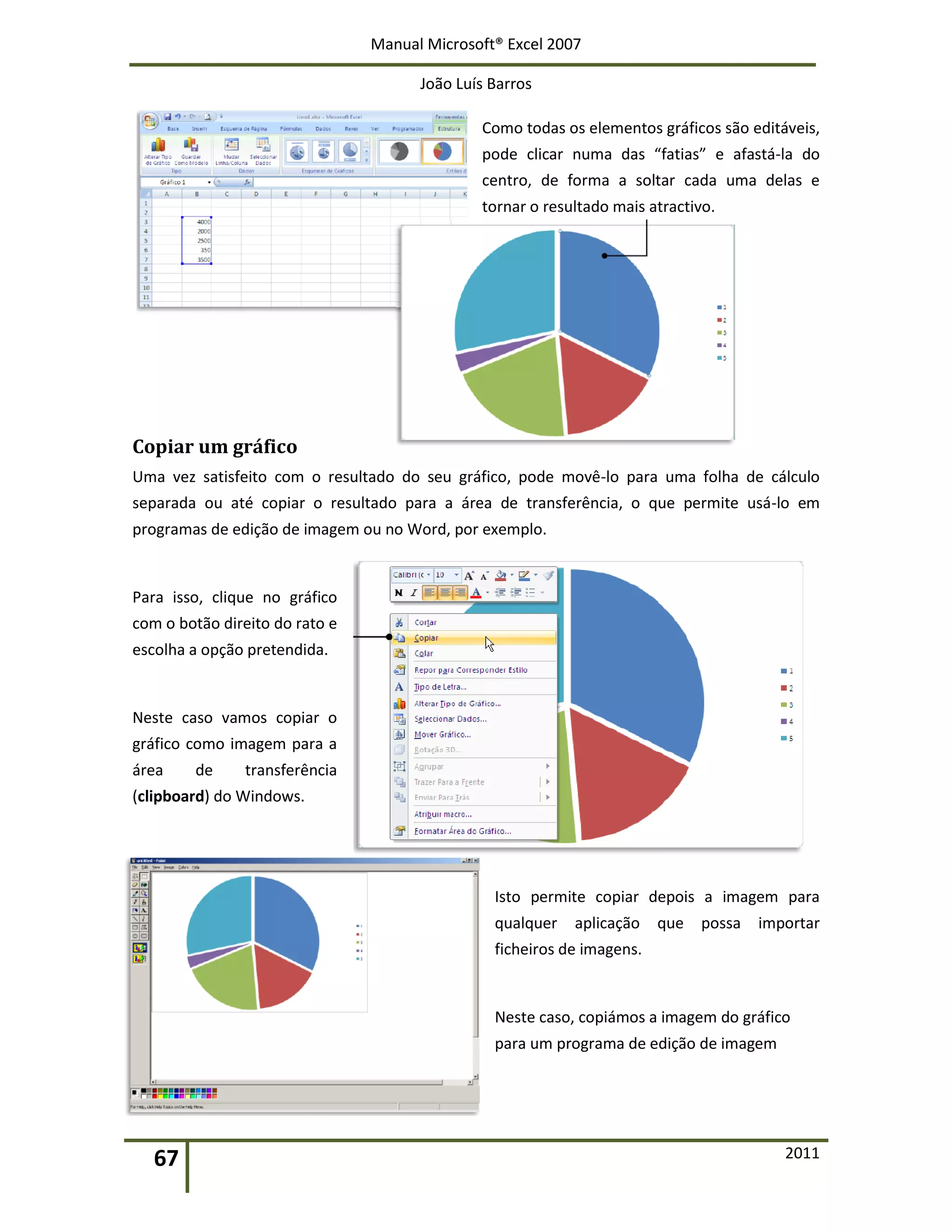 Manual Microsoft® Excel 2007
João Luís Barros
67 2011
Como todas os elementos gráficos são editáveis,
pode clicar numa das “fatias” e afastá-la do
centro, de forma a soltar cada uma delas e
tornar o resultado mais atractivo.
Copiar um gráfico
Uma vez satisfeito com o resultado do seu gráfico, pode movê-lo para uma folha de cálculo
separada ou até copiar o resultado para a área de transferência, o que permite usá-lo em
programas de edição de imagem ou no Word, por exemplo.
Para isso, clique no gráfico
com o botão direito do rato e
escolha a opção pretendida.
Neste caso vamos copiar o
gráfico como imagem para a
área de transferência
(clipboard) do Windows.
Isto permite copiar depois a imagem para
qualquer aplicação que possa importar
ficheiros de imagens.
Neste caso, copiámos a imagem do gráfico
para um programa de edição de imagem
 