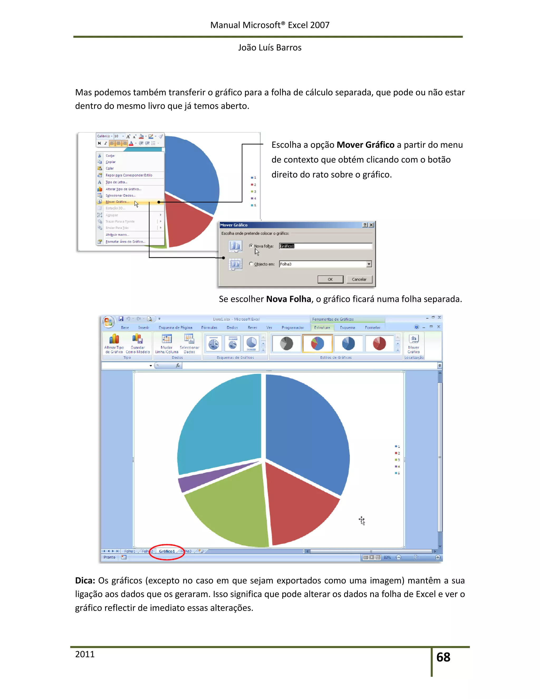 Manual Microsoft® Excel 2007
João Luís Barros
2011 68
Mas podemos também transferir o gráfico para a folha de cálculo separada, que pode ou não estar
dentro do mesmo livro que já temos aberto.
Escolha a opção Mover Gráfico a partir do menu
de contexto que obtém clicando com o botão
direito do rato sobre o gráfico.
Se escolher Nova Folha, o gráfico ficará numa folha separada.
Dica: Os gráficos (excepto no caso em que sejam exportados como uma imagem) mantêm a sua
ligação aos dados que os geraram. Isso significa que pode alterar os dados na folha de Excel e ver o
gráfico reflectir de imediato essas alterações.
 