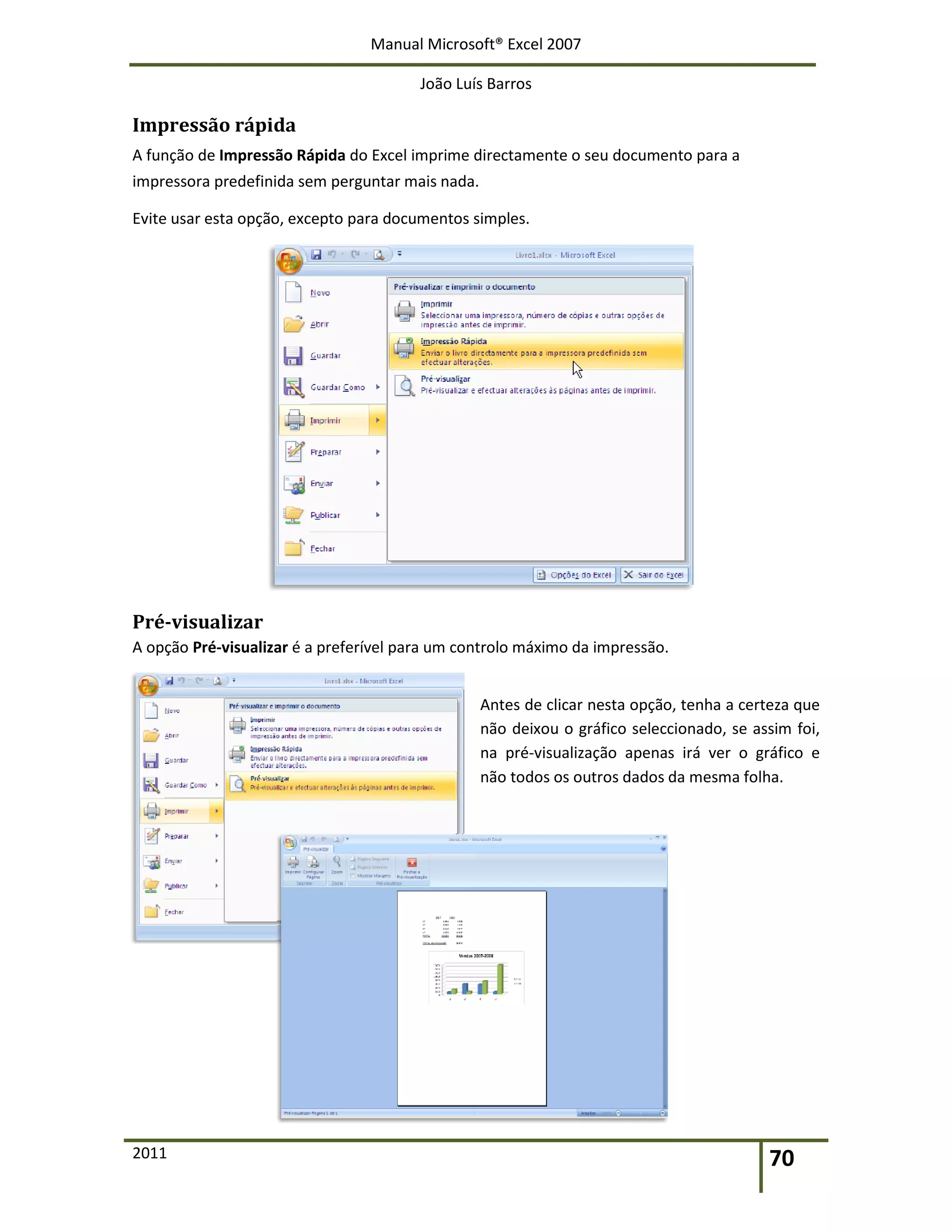Manual Microsoft® Excel 2007
João Luís Barros
2011 70
Impressão rápida
A função de Impressão Rápida do Excel imprime directamente o seu documento para a
impressora predefinida sem perguntar mais nada.
Evite usar esta opção, excepto para documentos simples.
Pré-visualizar
A opção Pré-visualizar é a preferível para um controlo máximo da impressão.
Antes de clicar nesta opção, tenha a certeza que
não deixou o gráfico seleccionado, se assim foi,
na pré-visualização apenas irá ver o gráfico e
não todos os outros dados da mesma folha.
 