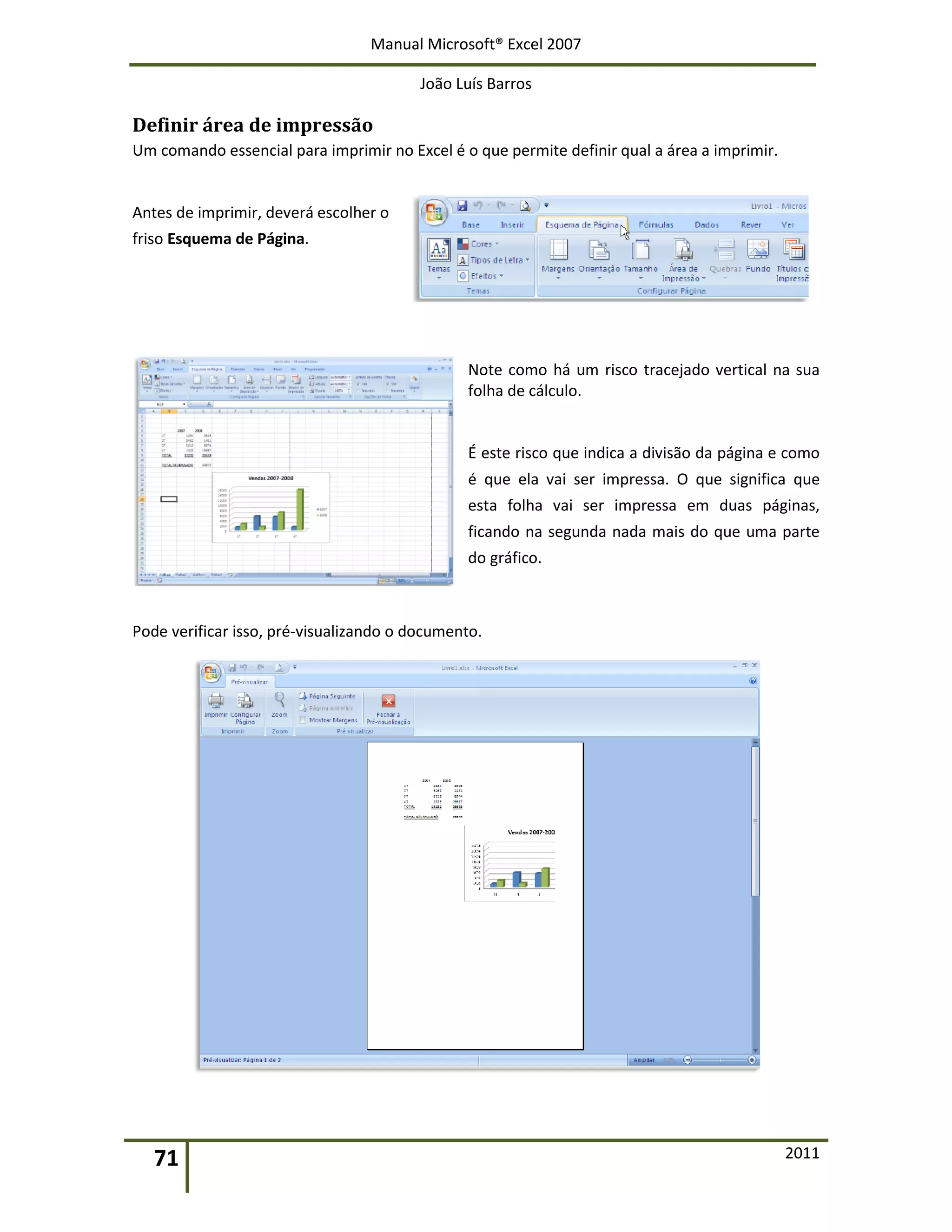 Manual Microsoft® Excel 2007
João Luís Barros
71 2011
Definir área de impressão
Um comando essencial para imprimir no Excel é o que permite definir qual a área a imprimir.
Antes de imprimir, deverá escolher o
friso Esquema de Página.
Note como há um risco tracejado vertical na sua
folha de cálculo.
É este risco que indica a divisão da página e como
é que ela vai ser impressa. O que significa que
esta folha vai ser impressa em duas páginas,
ficando na segunda nada mais do que uma parte
do gráfico.
Pode verificar isso, pré-visualizando o documento.
 
