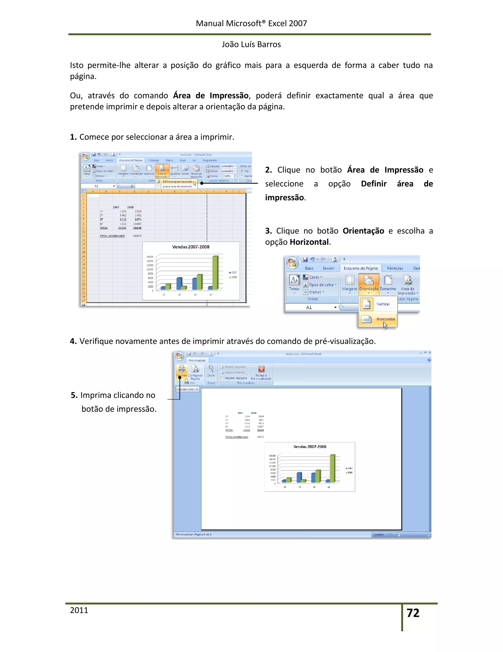 Manual Microsoft® Excel 2007
João Luís Barros
2011 72
Isto permite-lhe alterar a posição do gráfico mais para a esquerda de forma a caber tudo na
página.
Ou, através do comando Área de Impressão, poderá definir exactamente qual a área que
pretende imprimir e depois alterar a orientação da página.
1. Comece por seleccionar a área a imprimir.
2. Clique no botão Área de Impressão e
seleccione a opção Definir área de
impressão.
3. Clique no botão Orientação e escolha a
opção Horizontal.
4. Verifique novamente antes de imprimir através do comando de pré-visualização.
5. Imprima clicando no
botão de impressão.
 