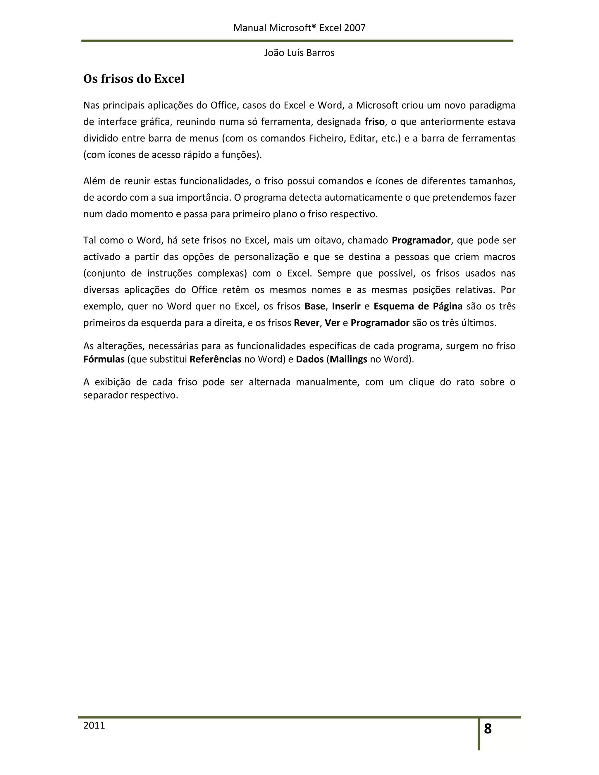 Manual Microsoft® Excel 2007
João Luís Barros
2011 8
Os frisos do Excel
Nas principais aplicações do Office, casos do Excel e Word, a Microsoft criou um novo paradigma
de interface gráfica, reunindo numa só ferramenta, designada friso, o que anteriormente estava
dividido entre barra de menus (com os comandos Ficheiro, Editar, etc.) e a barra de ferramentas
(com ícones de acesso rápido a funções).
Além de reunir estas funcionalidades, o friso possui comandos e ícones de diferentes tamanhos,
de acordo com a sua importância. O programa detecta automaticamente o que pretendemos fazer
num dado momento e passa para primeiro plano o friso respectivo.
Tal como o Word, há sete frisos no Excel, mais um oitavo, chamado Programador, que pode ser
activado a partir das opções de personalização e que se destina a pessoas que criem macros
(conjunto de instruções complexas) com o Excel. Sempre que possível, os frisos usados nas
diversas aplicações do Office retêm os mesmos nomes e as mesmas posições relativas. Por
exemplo, quer no Word quer no Excel, os frisos Base, Inserir e Esquema de Página são os três
primeiros da esquerda para a direita, e os frisos Rever, Ver e Programador são os três últimos.
As alterações, necessárias para as funcionalidades específicas de cada programa, surgem no friso
Fórmulas (que substitui Referências no Word) e Dados (Mailings no Word).
A exibição de cada friso pode ser alternada manualmente, com um clique do rato sobre o
separador respectivo.
 