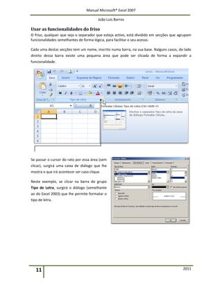 Manual Microsoft® Excel 2007
João Luís Barros
11 2011
Usar as funcionalidades do friso
O friso, qualquer que seja o separador que esteja activo, está dividido em secções que agrupam
funcionalidades semelhantes de forma lógica, para facilitar o seu acesso.
Cada uma destas secções tem um nome, inscrito numa barra, na sua base. Nalguns casos, do lado
direito dessa barra existe uma pequena área que pode ser clicada de forma a expandir a
funcionalidade.
Se passar o cursor do rato por essa área (sem
clicar), surgirá uma caixa de diálogo que lhe
mostra o que irá acontecer ser caso clique.
Neste exemplo, se clicar na barra do grupo
Tipo de Letra, surgirá o diálogo (semelhante
ao do Excel 2003) que lhe permite formatar o
tipo de letra.
 