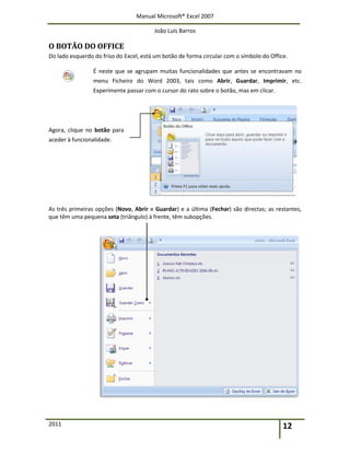 Manual Microsoft® Excel 2007
João Luís Barros
2011 12
O BOTÃO DO OFFICE
Do lado esquerdo do friso do Excel, está um botão de forma circular com o símbolo do Office.
É neste que se agrupam muitas funcionalidades que antes se encontravam no
menu Ficheiro do Word 2003, tais como Abrir, Guardar, Imprimir, etc.
Experimente passar com o cursor do rato sobre o botão, mas em clicar.
Agora, clique no botão para
aceder à funcionalidade.
As três primeiras opções (Novo, Abrir e Guardar) e a última (Fechar) são directas; as restantes,
que têm uma pequena seta (triângulo) à frente, têm subopções.
 