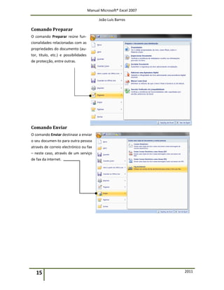 Manual Microsoft® Excel 2007
João Luís Barros
15 2011
Comando Preparar
O comando Preparar reúne fun-
cionalidades relacionadas com as
propriedades do documento (au-
tor, título, etc.) e possibilidades
de protecção, entre outras.
Comando Enviar
O comando Enviar destinase a enviar
o seu documen-to para outra pessoa
através de correio electrónico ou fax
– neste caso, através de um serviço
de fax da internet.
 