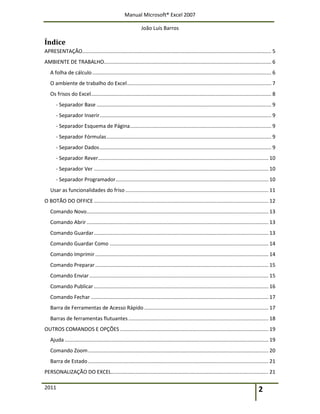 Manual Microsoft® Excel 2007
João Luís Barros
2011 2
Índice
APRESENTAÇÃO................................................................................................................................... 5
AMBIENTE DE TRABALHO.................................................................................................................... 6
A folha de cálculo............................................................................................................................ 6
O ambiente de trabalho do Excel.................................................................................................... 7
Os frisos do Excel............................................................................................................................. 8
- Separador Base ......................................................................................................................... 9
- Separador Inserir....................................................................................................................... 9
- Separador Esquema de Página.................................................................................................. 9
- Separador Fórmulas.................................................................................................................. 9
- Separador Dados....................................................................................................................... 9
- Separador Rever...................................................................................................................... 10
- Separador Ver ......................................................................................................................... 10
- Separador Programador.......................................................................................................... 10
Usar as funcionalidades do friso ................................................................................................... 11
O BOTÃO DO OFFICE ......................................................................................................................... 12
Comando Novo.............................................................................................................................. 13
Comando Abrir.............................................................................................................................. 13
Comando Guardar......................................................................................................................... 13
Comando Guardar Como .............................................................................................................. 14
Comando Imprimir........................................................................................................................ 14
Comando Preparar........................................................................................................................ 15
Comando Enviar............................................................................................................................ 15
Comando Publicar......................................................................................................................... 16
Comando Fechar ........................................................................................................................... 17
Barra de Ferramentas de Acesso Rápido ...................................................................................... 17
Barras de ferramentas flutuantes................................................................................................. 18
OUTROS COMANDOS E OPÇÕES....................................................................................................... 19
Ajuda ............................................................................................................................................. 19
Comando Zoom............................................................................................................................. 20
Barra de Estado............................................................................................................................. 21
PERSONALIZAÇÃO DO EXCEL............................................................................................................. 21
 