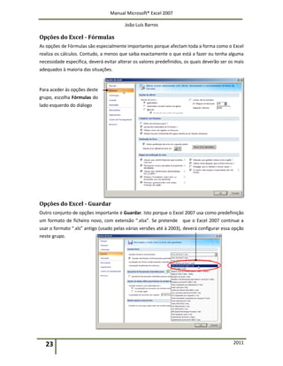 Manual Microsoft® Excel 2007
João Luís Barros
23 2011
Opções do Excel - Fórmulas
As opções de Fórmulas são especialmente importantes porque afectam toda a forma como o Excel
realiza os cálculos. Contudo, a menos que saiba exactamente o que está a fazer ou tenha alguma
necessidade específica, deverá evitar alterar os valores predefinidos, os quais deverão ser os mais
adequados à maioria das situações.
Para aceder às opções deste
grupo, escolha Fórmulas do
lado esquerdo do diálogo
Opções do Excel - Guardar
Outro conjunto de opções importante é Guardar. Isto porque o Excel 2007 usa como predefinição
um formato de ficheiro novo, com extensão “.xlsx”. Se pretende que o Excel 2007 continue a
usar o formato “.xls” antigo (usado pelas várias versões até à 2003), deverá configurar essa opção
neste grupo.
 