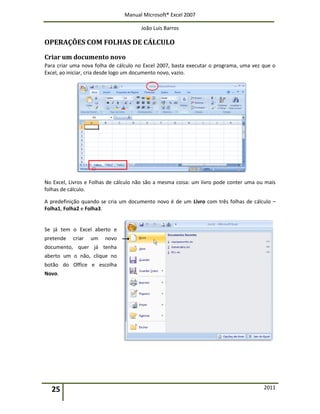 Manual Microsoft® Excel 2007
João Luís Barros
25 2011
OPERAÇÕES COM FOLHAS DE CÁLCULO
Criar um documento novo
Para criar uma nova folha de cálculo no Excel 2007, basta executar o programa, uma vez que o
Excel, ao iniciar, cria desde logo um documento novo, vazio.
No Excel, Livros e Folhas de cálculo não são a mesma coisa: um livro pode conter uma ou mais
folhas de cálculo.
A predefinição quando se cria um documento novo é de um Livro com três folhas de cálculo –
Folha1, Folha2 e Folha3.
Se já tem o Excel aberto e
pretende criar um novo
documento, quer já tenha
aberto um o não, clique no
botão do Office e escolha
Novo.
 